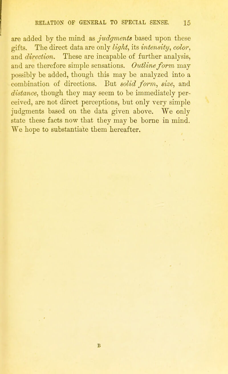 are added by the mind as judgments based upon these gifts. The direct data are only light, its intensity, color, and direction. These are incapable of further analysis, aud are therefore simple sensations. Outline form may possibly be added, though this may be analyzed into a combination of directions. But solid form, size, and distance, though they may seem to be immediately per- ceived, are not direct perceptions, but only very simple judgments based on the data given above. We only state these facts now that they may be borne in mind. We hope to substantiate them hereafter.