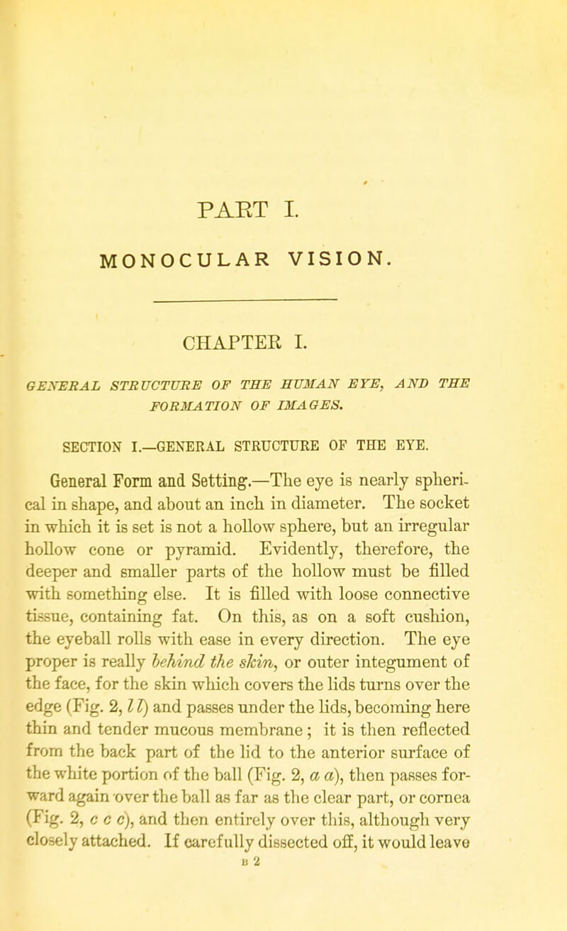 PAET I. MONOCULAR VISION. CHAPTER I. GENERAL STRUCTURE OF THE HUMAN EYE, AND THE FORMATION OF IMAGES. SECTION I.—GENERAL STRUCTURE OF THE EYE. General Form and Setting.—The eye is nearly spheri- cal in shape, and about an inch in diameter. The socket in which it is set is not a hollow sphere, but an irregular hollow cone or pyramid. Evidently, therefore, the deeper and smaller parts of the hollow must be filled with something else. It is filled with loose connective tissue, containing fat. On this, as on a soft cushion, the eyeball rolls with ease in every direction. The eye proper is really behind the skin, or outer integument of the face, for the skin which covers the lids turns over the edge (Fig. 2,11) and passes under the lids, becoming here thin and tender mucous membrane ; it is then reflected from the back part of the lid to the anterior surface of the white portion of the ball (Fig. 2, a a), then passes for- ward again over the ball as far as the clear part, or cornea (Fig. 2, c c c), and then entirely over this, although very closely attached. If carefully dissected off, it would leave u 2