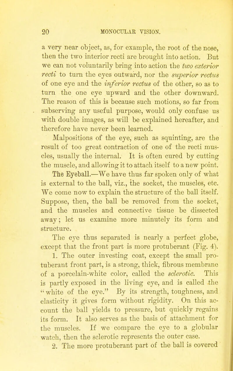 a very near object, as, for example, the root of the nose, then the two interior recti are brought into action. But we can not voluntarily bring into action the two exterior recti to turn the eyes outward, nor the superior rectus of one eye and the inferior rectus of the other, so as to turn the one eye upward and the other downward. The reason of this is because such motions, so far from subserving any useful purpose, would only confuse us with double images, as will be explained hereafter, and therefore have never been learned. Malpositions of the eye, such as squinting, are the result of too great contraction of one of the recti mus- cles, usually the internal. It is often cured by cutting the muscle, and allowing it to attach itself to a new point. The Eyeball.—We have thus far spoken only of what is external to the ball, viz., the socket, the muscles, etc. We come now to explain the structure of the ball itself. Suppose, then, the ball be removed from the socket, and the muscles and connective tissue be dissected away; let us examine more minutely its form and structure. The eye thus separated is nearly a perfect globe, except that the front part is more protuberant (Fig. 4). 1. The outer investing coat, except the small pro- tuberant front part, is a strong, thick, fibrous membrane of a porcelain-white color, called the sclerotic. This is partly exposed in the living eye, and is called the  white of the eye. By its strength, toughness, and elasticity it gives form without rigidity. On this ac- count the ball yields to pressure, but quickly regains its form. It also serves as the basis of attachment for the muscles. If we compare the eye to a globular watch, then the sclerotic represents the outer case. 2. The more protuberant part of the ball is covered