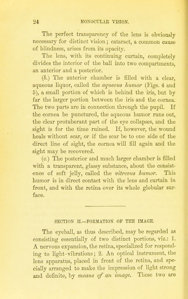 The perfect transparency of the lens is obviously necessary for distinct vision; cataract, a common cause of blindness, arises from its opacity. The lens, with its continuing curtain, completely divides the interior of the ball into two compartments, an anterior and a posterior. (b.) The anterior chamber is filled with a clear, aqueous liquor, called the aqueous humor (Figs. 4 and 5), a small portion of which is behind the iris, but by far the larger portion between the iris and the cornea. The two parts are in connection through the pupil. If the cornea be punctured, the aqueous humor runs out, the clear protuberant part of the eye collapses, and the sight is for the time ruined. If, however, the wound heals without scar, or if the scar be to one side of the direct line of sight, the cornea will fill again and the sight may be recovered. (<?.) The posterior and much larger chamber is filled with a transparent, glassy substance, about the consist- ence of soft jelly, called the vitreous humor. This humor is in direct contact with the lens and curtain in front, and with the retina over its whole globular sur- face. SECTION n.—FORMATION OP THE IMAGE. The eyeball, as thus described, may be regarded as consisting essentially of two distinct portions, viz.: 1. A nervous expansion, the retina, specialized for respond- ing to light-vibrations; 2. An optical instrument, the lens apparatus, placed in front of the retina, and spe- cially arranged to make the impression of light strong and definite, by means of an image. These two are