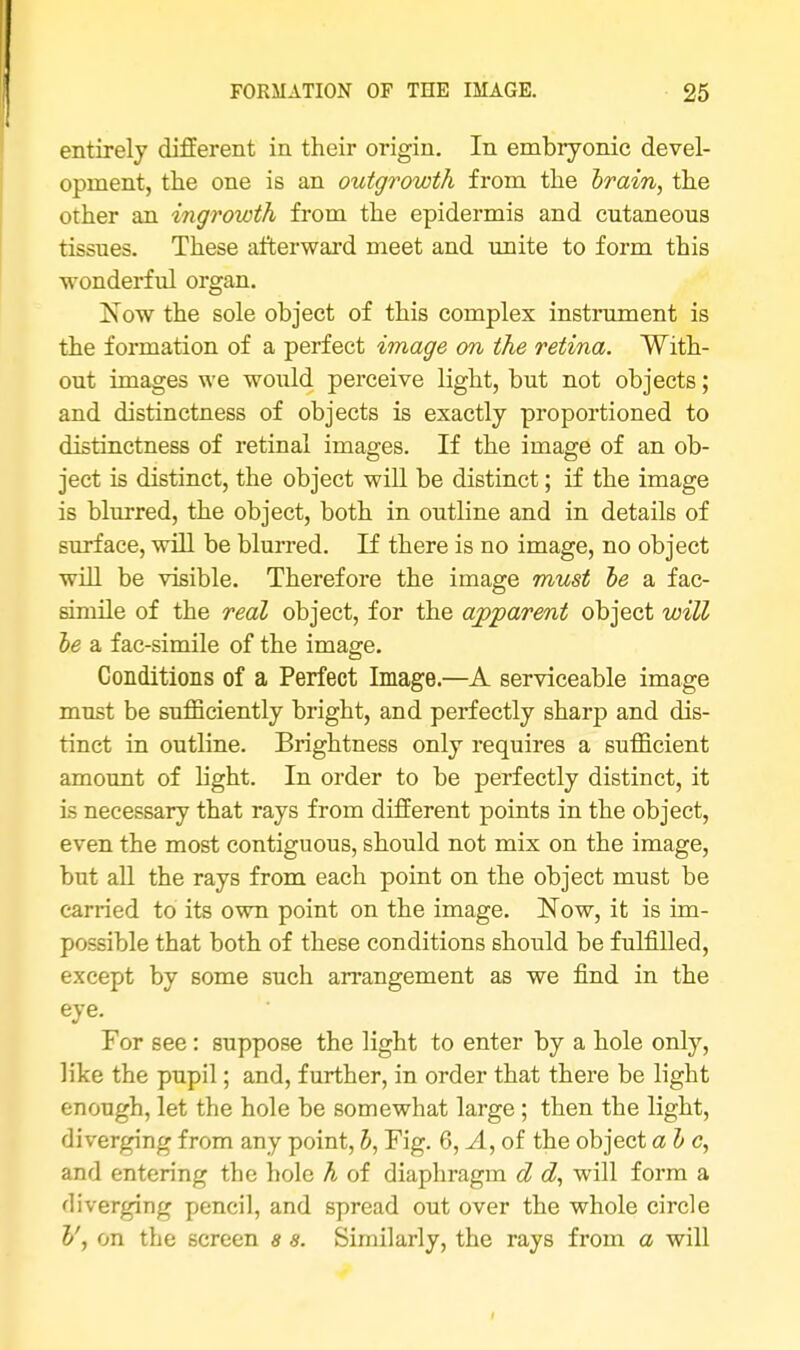 entirely different in their origin. In embryonic devel- opment, the one is an outgrowth from the brain, the other an ingrowth from the epidermis and cutaneous tissues. These afterward meet and unite to form this wonderful organ. Now the sole object of this complex instrument is the formation of a perfect image on the retina. With- out images we would perceive light, but not objects; and distinctness of objects is exactly proportioned to distinctness of retinal images. If the image of an ob- ject is distinct, the object will be distinct; if the image is blurred, the object, both in outline and in details of surface, will be blurred. If there is no image, no object will be visible. Therefore the image must be a fac- simile of the real object, for the apparent object will be a fac-simile of the image. Conditions of a Perfect Image.—A serviceable image must be sufficiently bright, and perfectly sharp and dis- tinct in outline. Brightness only requires a sufficient amount of fight. In order to be perfectly distinct, it is necessary that rays from different points in the object, even the most contiguous, should not mix on the image, but all the rays from each point on the object must be carried to its own point on the image. Now, it is im- possible that both of these conditions should be fulfilled, except by some such arrangement as we find in the eye. For see : suppose the light to enter by a hole only, like the pupil; and, further, in order that there be light enough, let the hole be somewhat large ; then the light, diverging from any point, b, Fig. 6, A, of the object a be, and entering the hole h of diaphragm d d, will form a diverging pencil, and spread out over the whole circle V, on the screen 8 s. Similarly, the rays from a will