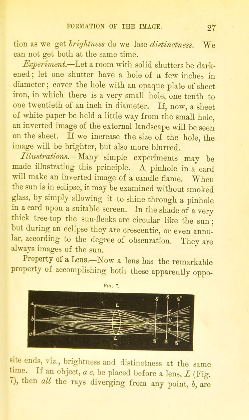 tion as we get brightness do we lose distinctness. We can not get both at the same time. Experiment.—Let a room with solid shutters be dark- ened ; let one shutter have a hole of a few inches in diameter; cover the hole with an opaque plate of sheet iron, in which there is a very small hole, one tenth to one twentieth of an inch in diameter. If, now, a sheet of white paper be held a little way from the small hole, an inverted image of the external landscape will be seen on the sheet. If we increase the size of the hole, the image will be brighter, but also more blurred. Illustrations—Many simple experiments may be made illustrating this principle. A pinhole in a card will make an inverted image of a candle flame. When the sun is in eclipse, it may be examined without smoked glass, by simply allowing it to shine through a pinhole in a card upon a suitable screen. In the shade of a very thick tree-top the sun-flecks are circular like the sun; but during an eclipse they are crescentic, or even annu- lar, according to the degree of obscuration. They are always images of the sun. Property of a Lens.—Now a lens has the remarkable property of accomplishing both these apparently oppo- Fro. 7. site ends, viz., brightness and distinctness at the same time. If an object, a c, be placed before a lens, L (Fig. 7), then all the rays diverging from any point, 5, are