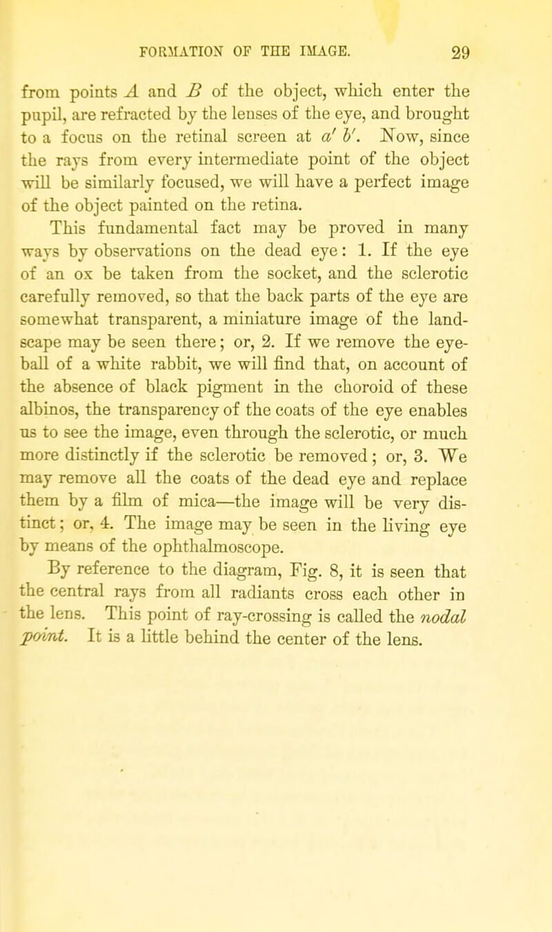 from points A and B of the object, which enter the pupil, are refracted by the lenses of the eye, and brought to a focus on the retinal screen at a' V. Now, since the rays from every intermediate point of the object will be similarly focused, we will have a perfect image of the object painted on the retina. This fundamental fact may be proved in many ways by observations on the dead eye: 1. If the eye of an ox be taken from the socket, and the sclerotic carefully removed, so that the back parts of the eye are somewhat transparent, a miniature image of the land- scape may be seen there; or, 2. If we remove the eye- ball of a white rabbit, we will find that, on account of the absence of black pigment in the choroid of these albinos, the transparency of the coats of the eye enables us to see the image, even through the sclerotic, or much more distinctly if the sclerotic be removed; or, 3. We may remove all the coats of the dead eye and replace them by a film of mica—the image will be very dis- tinct ; or, 4. The image may be seen in the living eye by means of the ophthalmoscope. By reference to the diagram, Fig. 8, it is seen that the central rays from all radiants cross each other in the lens. This point of ray-crossing is called the nodal 'point. It is a little behind the center of the lens.