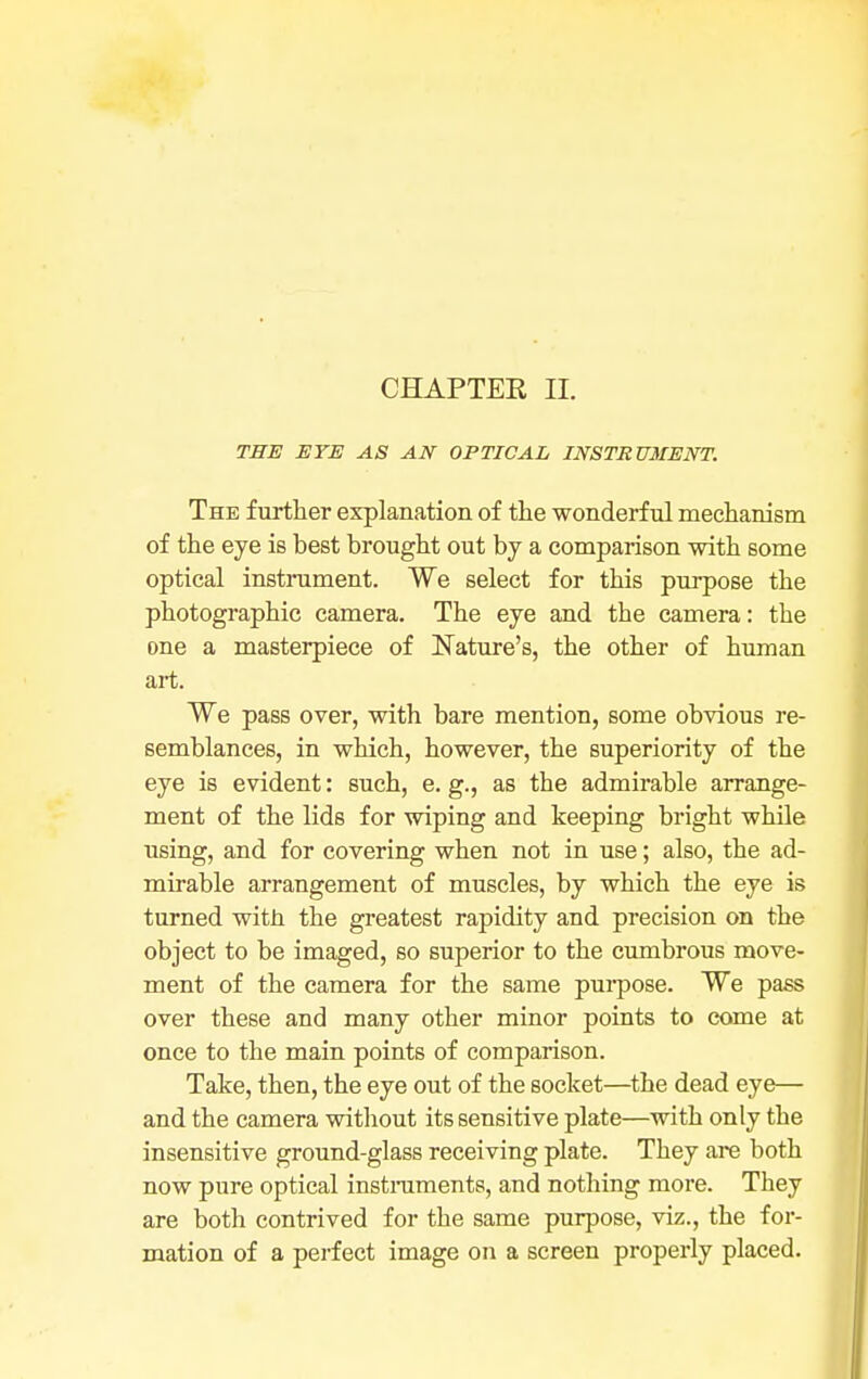 CHAPTER II. THE EYE AS AN OPTICAL INSTRUMENT. The further explanation of the wonderful mechanism of the eye is best brought out by a comparison with some optical instrument. We select for this purpose the photographic camera. The eye and the camera: the one a masterpiece of Nature's, the other of human art. We pass over, with bare mention, some obvious re- semblances, in which, however, the superiority of the eye is evident: such, e. g., as the admirable arrange- ment of the lids for wiping and keeping bright while using, and for covering when not in use; also, the ad- mirable arrangement of muscles, by which the eye is turned with the greatest rapidity and precision on the object to be imaged, so superior to the cumbrous move- ment of the camera for the same purpose. We pass over these and many other minor points to come at once to the main points of comparison. Take, then, the eye out of the socket—the dead eye— and the camera without its sensitive plate—with only the insensitive ground-glass receiving plate. They are both now pure optical instruments, and nothing more. They are both contrived for the same purpose, viz., the for- mation of a perfect image on a screen properly placed.