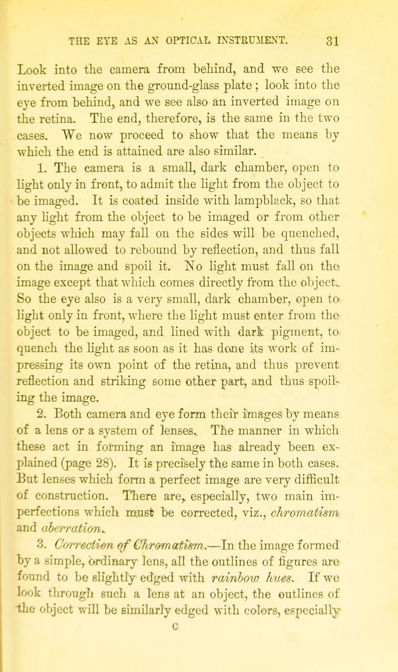 Look into the camera from behind, and we see the inverted image on the ground-glass plate; look into the eye from behind, and we see also an inverted image on the retina. The end, therefore, is the same in the two cases. We now proceed to show that the means by which the end is attained are also similar. 1. The camera is a small, dark chamber, open to light only in front, to admit the light from the object to be imaged. It is coated inside with lampblack, so that any light from the object to be imaged or from other objects which may fall on the sides will be quenched, and not allowed to rebound by reflection, and thus fall on the image and spoil it. No light must fall on the image except that which comes directly from the object.. So the eye also is a very small, dark chamber, open to. light only in front, where the light must enter from the' object to be imaged, and lined with dark pigment, to quench the light as soon as it has done its work of im- pressing its own point of the retina, and thus prevent reflection and striking some other part, and thus spoil- ing the image. 2. Both camera and eye form their images by means of a lens or a system of lenses.. The manner in which these act in forming an image has already been ex- plained (page 28). It is precisely the same in both cases. But lenses which form a perfect image are very difficult of construction. There are, especially, two main im- perfections which must be corrected, viz., chromatism and aberration* 3. Correction of Chromatism.—In the image formed by a simple, ordinary lens, all the outlines of figures are found to be slightly edged with rainbow hues. If we look through such a lens at an object, the outlines of the object will be similarly edged with colors, especially c