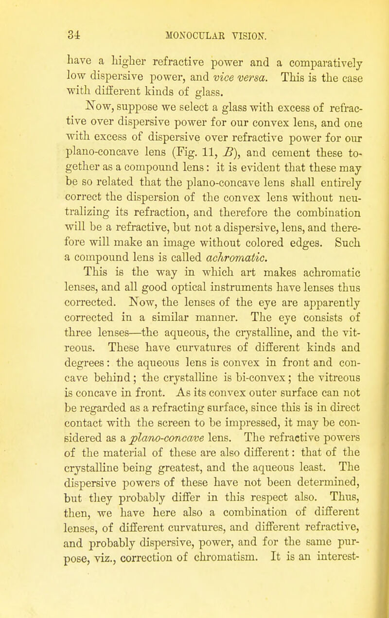 have a higher refractive power and a comparatively low dispersive power, and vice versa. This is the case with different kinds of glass. Now, suppose we select a glass with excess of refrac- tive over dispersive power for our convex lens, and one with excess of dispersive over refractive power for our plano-concave lens (Fig. 11, £), and cement these to- gether as a compound lens: it is evident that these may be so related that the plano-concave lens shall entirely correct the dispersion of the convex lens without neu- tralizing its refraction, and therefore the combination will be a refractive, but not a dispersive, lens, and there- fore will make an image without colored edges. Such a compound lens is called achromatic. This is the way in which art makes achromatic lenses, and all good optical instruments have lenses thus corrected. Now, the lenses of the eye are apparently corrected in a similar manner. The eye consists of three lenses—the aqueous, the crystalline, and the vit- reous. These have curvatures of different kinds and degrees: the aqueous lens is convex in front and con- cave behind; the crystalline is bi-convex; the vitreous is concave in front. As its convex outer surface can not be regarded as a refracting surface, since this is in direct contact with the screen to be impressed, it may be con- sidered as a plano-concave lens. The refractive powers of the material of these are also different: that of the crystalline being greatest, and the aqueous least. The dispersive powers of these have not been determined, but they probably differ in this respect also. Thus, then, we have here also a combination of different lenses, of different curvatures, and different refractive, and probably dispersive, power, and for the same pur- pose, viz., correction of chromatism. It is an interest-