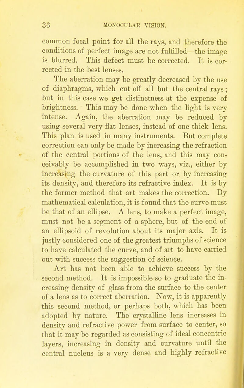 common focal point for all the rays, and therefore the conditions of perfect image are not fulfilled—the image is blurred. This defect must be corrected. It is cor- rected in the best lenses. The aberration may be greatly decreased by the use of diaphragms, which cut off all but the central rays; but in this case we get distinctness at the expense of brightness. This may be done when the light is very intense. Again, the aberration may be reduced by using several very flat lenses, instead of one thick lens. This plan is used in many instruments. But complete correction can only be made by increasing the refraction of the central portions of the lens, and this may con- ceivably be accomplished in two ways, viz., either by increasing the curvature of this part or by increasing its density, and therefore its refractive index. It is by the former method that art makes the correction. By mathematical calculation, it is found that the curve must be that of an ellipse. A lens, to make a perfect image, must not be a segment of a sphere, but of the end of an ellipsoid of revolution about its major axis. It is justly considered one of the greatest triumphs of science to have calculated the curve, and of art to have carried out with success the suggestion of science. Art has not been able to achieve success by the second method. It is impossible so to graduate the in- creasing density of glass from the surface to the center of a lens as to correct aberration. Now, it is apparently this second method, or perhaps both, which has been adopted by nature. The crystalline lens increases in density and refractive power from surface to center, so that it may be regarded as consisting of ideal concentric layers, increasing in density and curvature until the central nucleus is a very dense and highly refractive