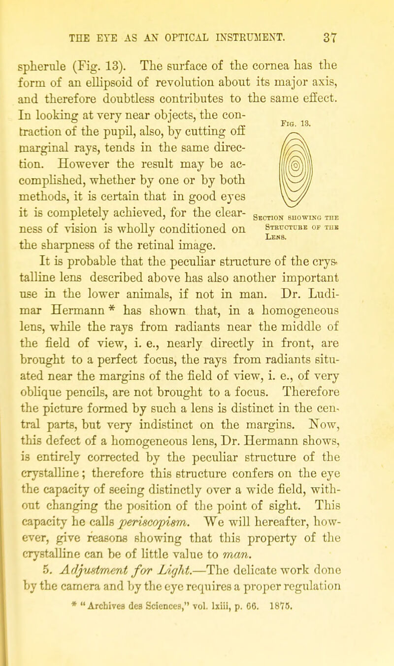 spherule (Fig. 13). The surface of the cornea has the form of an ellipsoid of revolution about its major axis, and therefore doubtless contributes to the same effect. In looking: at very near objects, the con- Fig 13 traction of the pupil, also, by cutting off marginal rays, tends in the same direc- tion. However the result may be ac- complished, whether by one or by both methods, it is certain that in good eyes it is completely achieved, for the clear- SscTI0N 8n0WIKO, ness of vision is wholly conditioned on steuctubu of tub , , „ . . , . Lei4S- the sharpness of the retinal image. It is probable that the peculiar structure of the cry& talline lens described above has also another important use in the lower animals, if not in man. Dr. Ludi- mar Hermann * has shown that, in a homogeneous lens, while the rays from radiants near the middle of the field of view, i. e., nearly directly in front, are brought to a perfect focus, the rays from radiants situ- ated near the margins of the field of view, i. e., of very oblique pencils, are not brought to a focus. Therefore the picture formed by such a lens is distinct in the cen- tral parts, but very indistinct on the margins. Now, this defect of a homogeneous lens, Dr. Hermann shows, i3 entirely corrected by the peculiar structure of the crystalline; therefore this structure confers on the eye the capacity of seeing distinctly over a wide field, with- out changing the position of the point of sight. This capacity he calls periscopism. We will hereafter, how- ever, give reasons showing that this property of the crystalline can be of little value to man. 5. Adjustment for Light.—The delicate work done by the camera and by the eye requires a proper regulation * Archives de3 Sciences, vol. lxiii, p. GO. 1875.