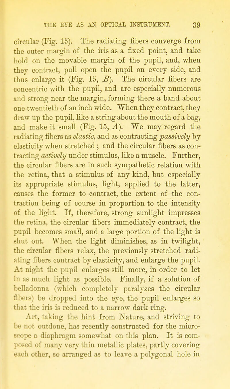 circular (Fig. 15). The radiating fibers converge from the outer margin of the iris as a fixed point, and take hold on the movable margin of the pupil, and, when they contract, pull open the pupil on every side, and thus enlarge it (Fig. 15, B). The circular fibers are concentric with the pupil, and are especially numerous and strong near the margin, forming there a band about one-twentieth of an inch wide. When they contract, they draw up the pupil, like a string about the mouth of a bag, and make it small (Fig. 15, A). We may regard the radiating fibers as elastic, and as contracting passively by elasticity when stretched; and the circular fibers as con- tracting actively under stimulus, like a muscle. Further, the circular fibers are in such sympathetic relation with the retina, that a stimulus of any kind, but especially its appropriate stimulus, light, applied to the latter, causes the former to contract, the extent of the con- traction being of course in proportion to the intensity of the light. If, therefore, strong sunlight impresses the retina, the circular fibers immediately contract, the pupil becomes small, and a large portion of the light is shut out. When the light diminishes, as in twilight, the circular fibers relax, the previously stretched radi- ating fibers contract by elasticity, and enlarge the pupil. At night the pupil enlarges still more, in order to let in as much light as possible. Finally, if a solution of belladonna (which completely paralyzes the circular fibers) be dropped into the eye, the pupil enlarges so that the iris is reduced to a narrow dark ring. Art, taking the hint from Nature, and striving to be not outdone, has recently constructed for the micro- scope a diaphragm somewhat on this plan. It is com- posed of many very thin metallic plates, partly covering each other, so arranged as to leave a polygonal hole in