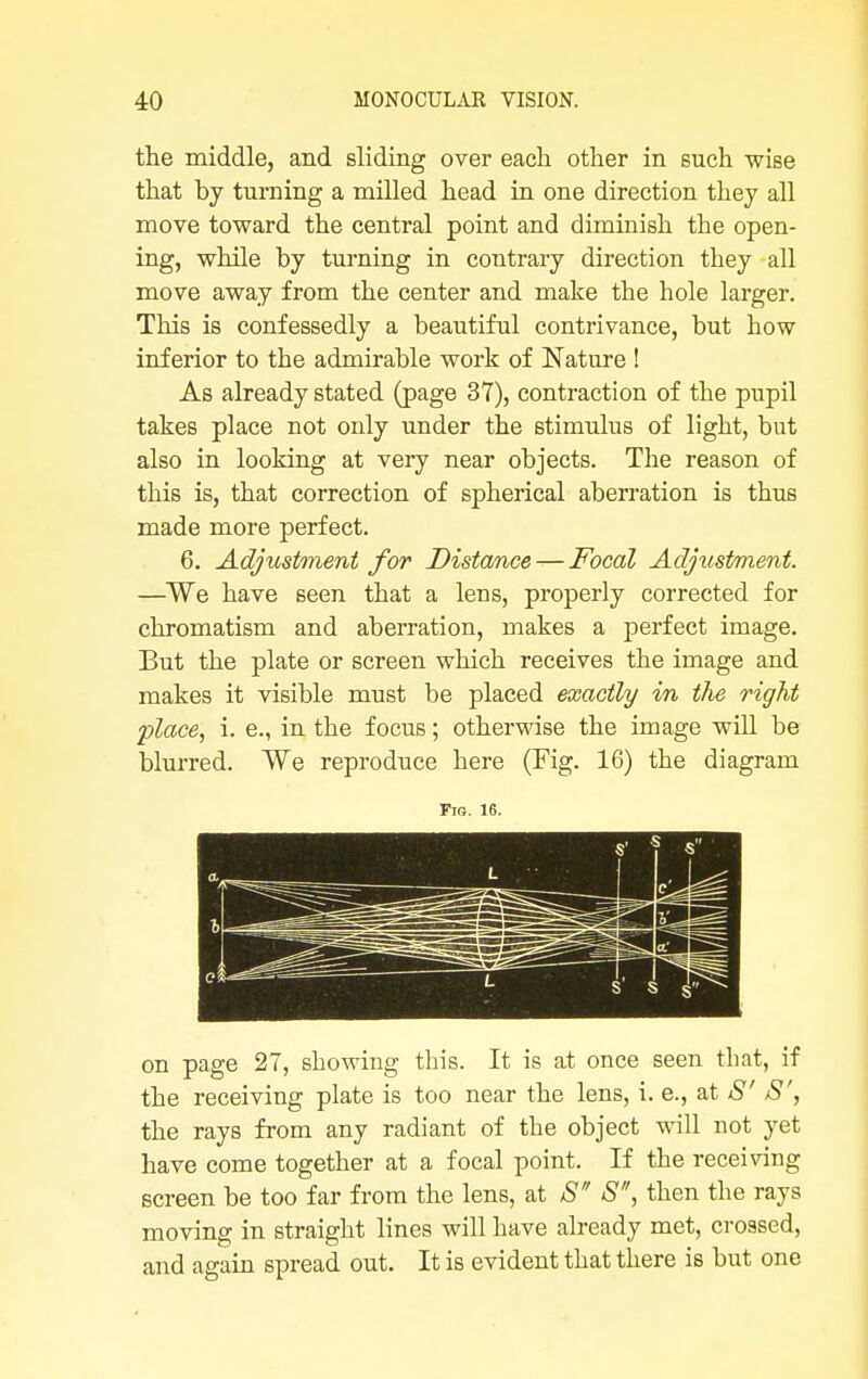 the middle, and sliding over each other in such wise that by turning a milled head in one direction they all move toward the central point and diminish the open- ing, while by turning in contrary direction they all move away from the center and make the hole larger. This is confessedly a beautiful contrivance, but how inferior to the admirable work of Nature ! As already stated (page 37), contraction of the pupil takes place not only under the stimulus of light, but also in looking at very near objects. The reason of this is, that correction of spherical aberration is thus made more perfect. 6. Adjustment for Distance — Focal Adjustment. —We have seen that a lens, properly corrected for chromatism and aberration, makes a perfect image. But the plate or screen which receives the image and makes it visible must be placed exactly in the right place, i. e., in the focus; otherwise the image will be blurred. We reproduce here (Fig. 16) the diagram Fia. 16. on page 27, showing this. It is at once seen that, if the receiving plate is too near the lens, i. e., at S' S', the rays from any radiant of the object will not yet have come together at a focal point. If the receiving screen be too far from the lens, at S S, then the rays moving in straight lines will have already met, crossed, and again spread out. It is evident that there is but one