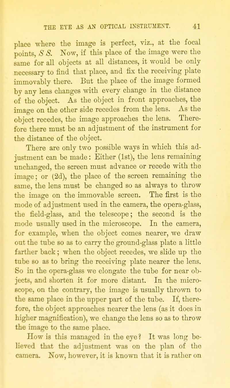 place -where the image is perfect, viz., at the focal points, S S. Now, if this place of the image were the same for all objects at all distances, it would be only necessary to find that place, and fix the receiving plate immovably there. But the place of the image formed by any lens changes with every change in the distance of the object. As the object in front approaches, the image on the other side recedes from the lens. As the object recedes, the image approaches the lens. There- fore there must be an adjustment of the instrument for the distance of the object. There are only two possible ways in which this ad- justment can be made: Either (1st), the lens remaining unchanged, the screen must advance or recede with the image; or (2d), the place of the screen remaining the same, the lens must be changed so as always to throw the image on the immovable screen. The first is the mode of adjustment used in the camera, the opera-glass, the field-glass, and the telescope; the second is the mode usually used in the microscope. In the camera, for example, when the object comes nearer, we draw out the tube so as to carry the ground-glass plate a little farther back; when the object recedes, we slide up the tube so as to bring the receiving plate nearer the lens. So in the opera-glass we elongate the tube for near ob- jects, and shorten it for more distant. In the micro- scope, on the contrary, the image is usually thrown to the same place in the upper part of the tube. If, there- fore, the object approaches nearer the lens (as it does in higher magnification), we change the lens so as to throw the image to the same place. How is this managed in the eye ? It was long be- lieved that the adjustment was on the plan of the camera. Now, however, it is known that it is rather on