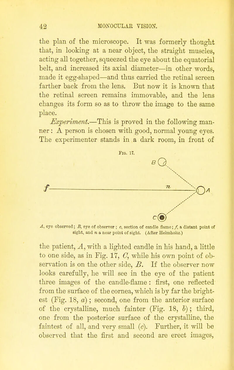 the plan of the microscope. It was formerly thought that, in looking at a near object, the straight muscles, acting all together, squeezed the eye about the equatorial belt, and increased its axial diameter—in other words, made it egg-shaped—and thus carried the retinal screen farther back from the lens. But now it is known that the retinal screen remains immovable, and the lens changes its form so as to throw the image to the same place. Experiment.—This is proved in the following man- ner : A person is chosen with good, normal young eyes. The experimenter stands in a dark room, in front of Fig. IT. \ / *—^> A, eye observed; By eye of observer ; c, section of candle flame; /, a diBtant point of sight, and n a near point of sight. (After Helmholiz.) the patient, A, with a lighted candle in his hand, a little to one side, as in Fig. 17, C, while his own point of ob- servation is on the other side, B. If the observer now looks carefully, he will see in the eye of the patient three images of the candle-flame: first, one reflected from the surface of the cornea, which is by far the bright- est (Fig. 18, a) ; second, one from the anterior surface of the crystalline, much fainter (Fig. 18, b); third, one from the posterior surface of the crystalline, the faintest of all, and very small (c). Further, it will be observed that the first and second are erect images,