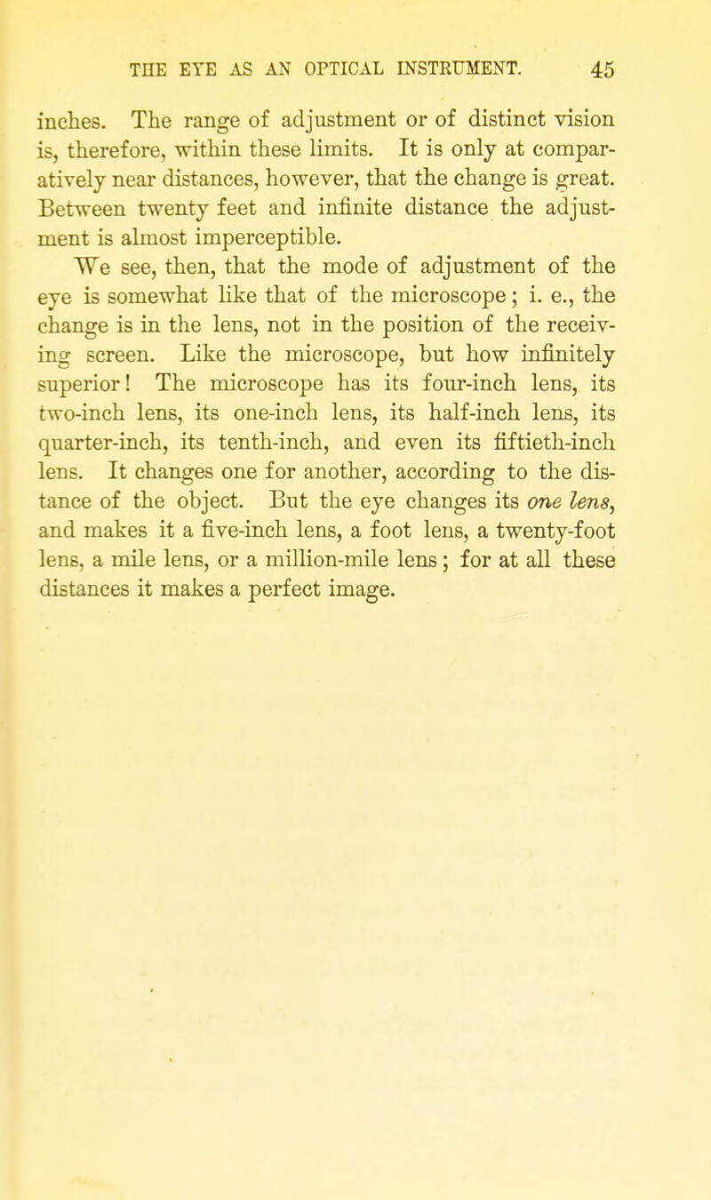 inches. The range of adjustment or of distinct vision is, therefore, within these limits. It is only at compar- atively near distances, however, that the change is great. Between twenty feet and infinite distance the adjust- ment is almost imperceptible. We see, then, that the mode of adjustment of the eye is somewhat like that of the microscope; i. e., the change is in the lens, not in the position of the receiv- ing screen. Like the microscope, but how infinitely superior! The microscope has its four-inch lens, its two-inch lens, its one-inch lens, its half-inch lens, its quarter-inch, its tenth-inch, and even its fiftieth-inch lens. It changes one for another, according to the dis- tance of the object. But the eye changes its one lens, and makes it a five-inch lens, a foot lens, a twenty-foot lens, a mile lens, or a million-mile lens; for at all these distances it makes a perfect image.