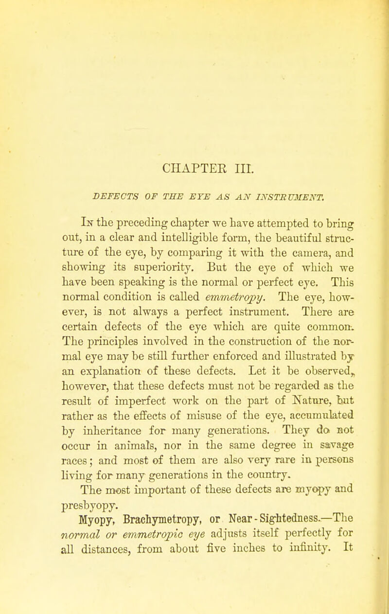 CHAPTEE III. DEFECTS OF THE EYE AS AN INSTSU3IENT. In the preceding chapter we have attempted to bring out, in a clear and intelligible form, the beautiful struc- ture of the eye, by comparing it with the camera, and showing its superiority. But the eye of which we have been spealdng is the normal or perfect eye. This normal condition is called emmetrqpy. The eye, how- ever, is not always a perfect instrument. There are certain defects of the eye which are quite common. The principles involved in the construction of the nor- mal eye may be still further enforced and illustrated by an explanation of these defects. Let it be observed* however, that these defects must not be regarded as the result of imperfect work on the part of Nature, but rather as the effects of misuse of the eye, accumulated by inheritance for many generations. They do not occur in animals, nor in the same degree in savage races; and most of them are also very rare in persons living for many generations in the country. The most important of these defects are myopy and presbyopy. Myopy, Brachymetropy, or Near - Sightedness — The normal or emmetropic eye adjusts itself perfectly for all distances, from about five inches to infinity. It