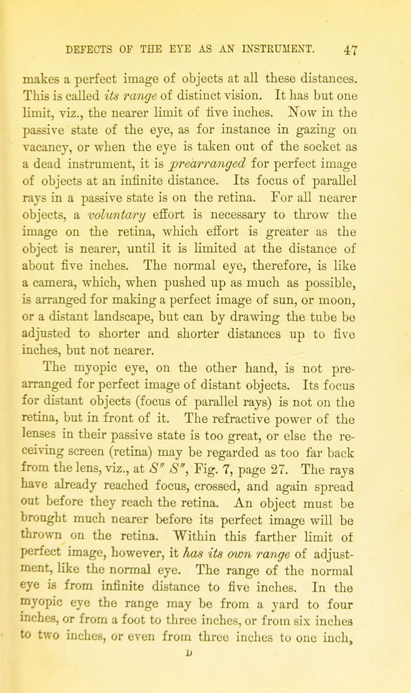 makes a perfect image of objects at all these distances. This is called its range of distinct vision. It has but one limit, viz., the nearer limit of five inches. Now in the passive state of the eye, as for instance in gazing on vacancy, or when the eye is taken out of the socket as a dead instrument, it is prearranged for perfect image of objects at an infinite distance. Its focus of parallel rays in a passive state is on the retina. For all nearer objects, a voluntary effort is necessary to throw the image on the retina, which effort is greater as the object is nearer, until it is limited at the distance of about five inches. The normal eye, therefore, is like a camera, which, when pushed up as much as possible, is arranged for making a perfect image of sun, or moon, or a distant landscape, but can by drawing the tube be adjusted to shorter and shorter distances up to five inches, but not nearer. The myopic eye, on the other hand, is not pre- arranged for perfect image of distant objects. Its focus for distant objects (focus of parallel rays) is not on the retina, but in front of it. The refractive power of the lenses in their passive state is too great, or else the re- ceiving screen (retina) may be regarded as too far back from the lens, viz., at S S, Fig. 7, page 27. The rays have already reached focus, crossed, and again spread out before they reach the retina. An object must be brought much nearer before its perfect image will be thrown on the retina. Within this farther limit of perfect image, however, it has its own range of adjust- ment, like the normal eye. The range of the normal eye is from infinite distance to five inches. In the myopic eye the range may be from a yard to four inches, or from a foot to three inches, or from six inches to two inches, or even from three inches to one inch,