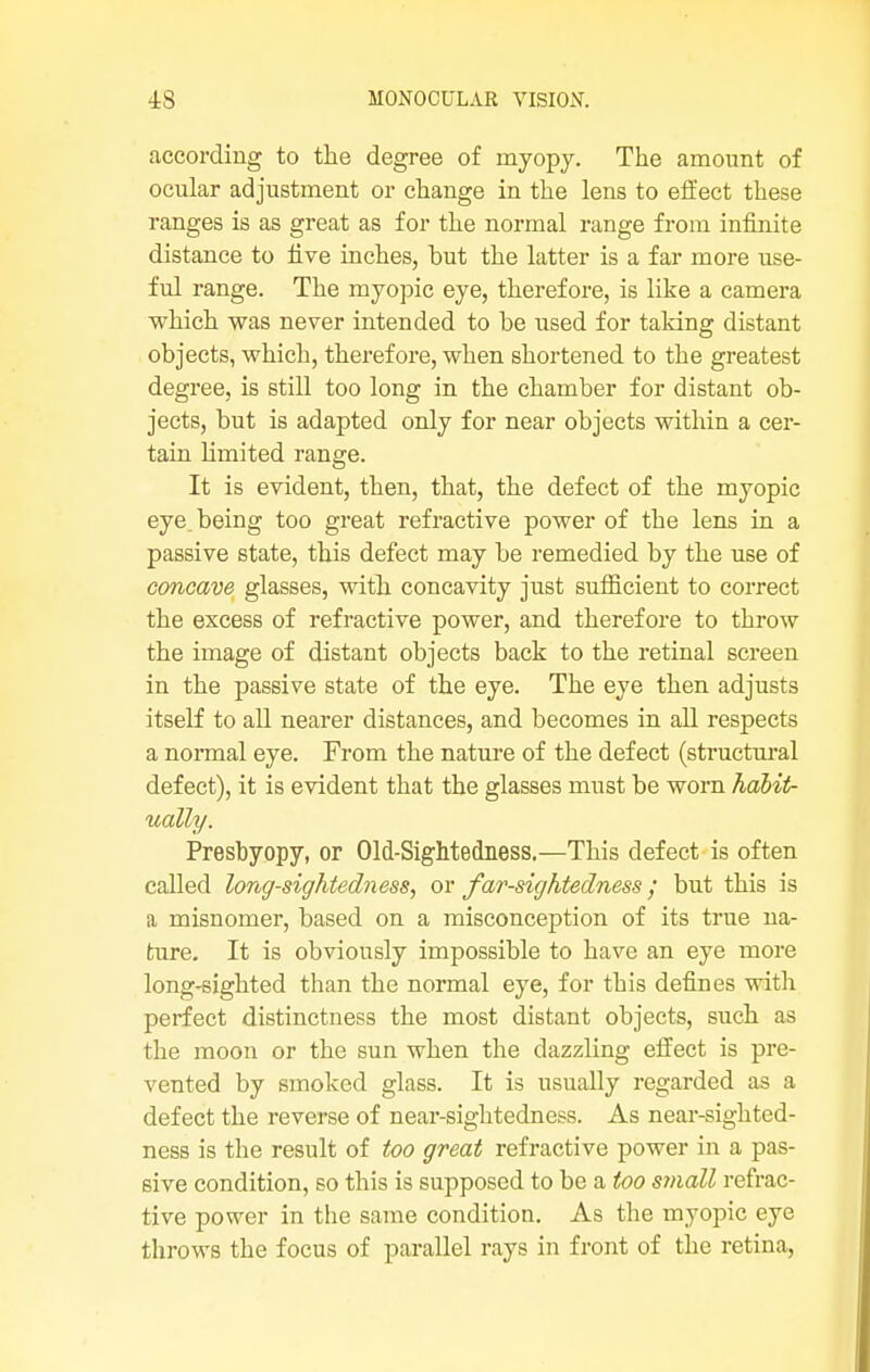 according to the degree of myopy. The amount of ocular adjustment or change in the lens to effect these ranges is as great as for the normal range from infinite distance to five inches, but the latter is a far more use- ful range. The myopic eye, therefore, is like a camera which was never intended to be used for taking distant objects, which, therefore, when shortened to the greatest degree, is still too long in the chamber for distant ob- jects, but is adapted only for near objects within a cer- tain limited range. It is evident, then, that, the defect of the myopic eye. being too great refractive power of the lens in a passive state, this defect may be remedied by the use of concave glasses, with concavity just sufficient to correct the excess of refractive power, and therefore to throw the image of distant objects back to the retinal screen in the passive state of the eye. The eye then adjusts itself to all nearer distances, and becomes in all respects a normal eye. From the nature of the defect (structural defect), it is evident that the glasses must be worn habit- ually. Presbyopy, or Old-Sightedness.—This defect is often called long-sightedness, or far-sightedness; but this is a misnomer, based on a misconception of its true na- ture. It is obviously impossible to have an eye more long-sighted than the normal eye, for this defines with perfect distinctness the most distant objects, such as the moon or the sun when the dazzling effect is pre- vented by smoked glass. It is usually regarded as a defect the reverse of near-sightedness. As near-sighted- ness is the result of too great refractive power in a pas- sive condition, so this is supposed to be a too small refrac- tive power in the same condition. As the myopic eye throws the focus of parallel rays in front of the retina,,