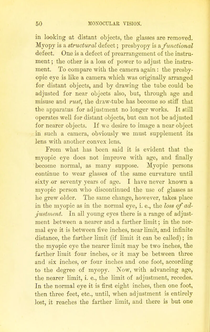 in looking at distant objects, the glasses are removed. Myopy is a structural defect; presbyopy is afunctional defect. One is a defect of prearrangement of the instru- ment ; the other is a loss of power to adjust the instru- ment. To compare with the camera again: the presby- opic eye is like a camera which was originally arranged for distant objects, and by drawing the tube could be adjusted for near objects also, but, through age and misuse and rust, the draw-tube has become so stiff that the apparatus for adjustment no longer works. It still operates well for distant objects, but can not be adjusted for nearer objects. If we desire to image a near object in such a camera, obviously we must supplement its lens with another convex lens. From what has been said it is evident that the myopic eye does not improve with age, and finally become normal, as many suppose. Myopic persons continue to wear glasses of the same curvature until sixty .or seventy years of age. I have never known a myopic person who discontinued the use of glasses as he grew older. The same change, however, takes place in the myopic as in the normal eye, i. e., the loss of ad- justment. In all young eyes there is a range of adjust- ment between a nearer and a farther limit; in the nor- mal eye it is between five inches, near limit, and infinite distance, the farther limit (if limit it can be called); in the myopic eye the nearer limit may be two inches, the farther limit four inches, or it may be between three and six inches, or four inches and one foot, according to the degree of myopy. Now, with advancing age, the nearer limit, i. e., the limit of adjustment, recedes. In the normal eye it is first eight inches, then one foot, then three feet, etc., until, when adjustment is entirely lost, it reaches the farther limit, and there is but one