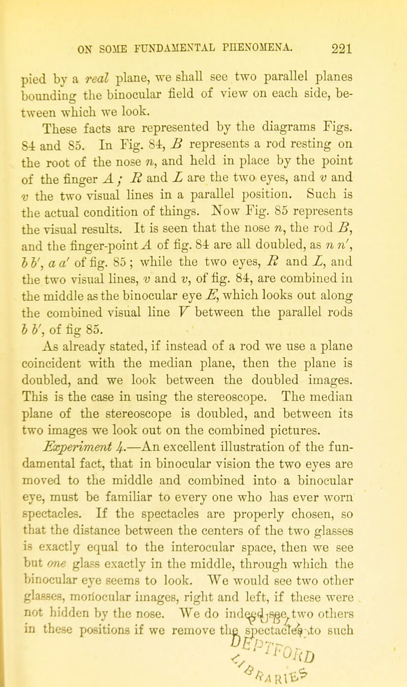 pied by a real plane, we shall see two parallel planes bounding the binocular field of view on each side, be- tween which we look. These facts are represented by the diagrams Figs. S4 and 85. In Fig. 81, B represents a rod resting on the root of the nose n, and held in place by the point of the finger A; R and L are the two eyes, and v and v the two visual lines in a parallel position. Such is the actual condition of things. Now Fig. 85 represents the visual results. It is seen that the nose n, the rod B, and the finger-point A of fig. 84 are all doubled, as n n', h b', a a' of fig. 85 ; while the two eyes, R and Z, and the two visual lines, v and v, of fig. 84, are combined in the middle as the binocular eye E, which looks out along the combined visual line V between the parallel rods b V, of fig 85. As already stated, if instead of a rod we use a plane coincident with the median plane, then the plane is doubled, and we look between the doubled images. This is the case in using the stereoscope. The median plane of the stereoscope is doubled, and between its two images we look out on the combined pictures. Experiment If..—An excellent illustration of the fun- damental fact, that in binocular vision the two eyes are moved to the middle and combined into a binocular eye, must be familiar to every one who has ever worn spectacles. If the spectacles are properly chosen, so that the distance between the centers of the two glasses is exactly equal to the interocular space, then we see but one glass exactly in the middle, through which the binocular eye seems to look. We would see two other glasses, monocular images, right and left, if these were not hidden by the nose. We do inde^djsge two others in these positions if we remove the spectaclt^-vto such