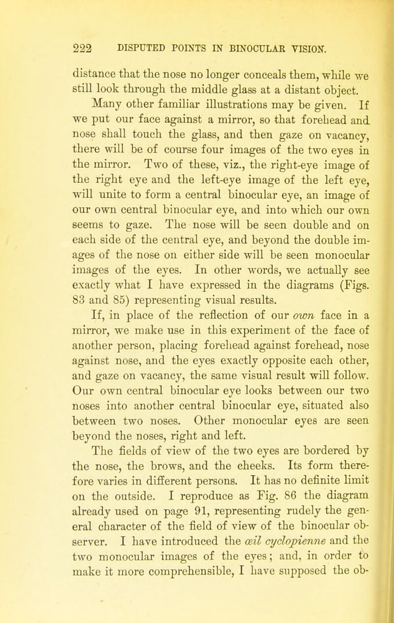 distance that the nose no longer conceals them, while we still look through the middle glass at a distant object. Many other familiar illustrations may be given. If we put our face against a mirror, so that forehead and nose shall touch the glass, and then gaze on vacancy, there will be of course four images of the two eyes in the mirror. Two of these, viz., the right-eye image of the right eye and the left-eye image of the left eye, will unite to form a central binocular eye, an image of our own central binocular eye, and into which our own seems to gaze. The nose will be seen double and on each side of the central eye, and beyond the double im- ages of the nose on either side will be seen monocular images of the eyes. In other words, we actually see exactly what I have expressed in the diagrams (Figs. 83 and 85) representing visual results. If, in place of the reflection of our own face in a mirror, we make use in this experiment of the face of another person, placing forehead against forehead, nose against nose, and the eyes exactly opposite each other, and gaze on vacancy, the same visual result will follow. Our own central binocular eye looks between our two noses into another central binocular eye, situated also between two noses. Other monocular eyes are seen beyond the noses, right and left. The fields of view of the two eyes are bordered by the nose, the brows, and the cheeks. Its form there- fore varies in different persons. It has no definite limit on the outside. I reproduce as Fig. 86 the diagram already used on page 91, representing rudely the gen- eral character of the field of view of the binocular ob- server. I have introduced the mil cyclopienne and the two monocular images of the eyes; and, in order to make it more comprehensible, I have supposed the oh-