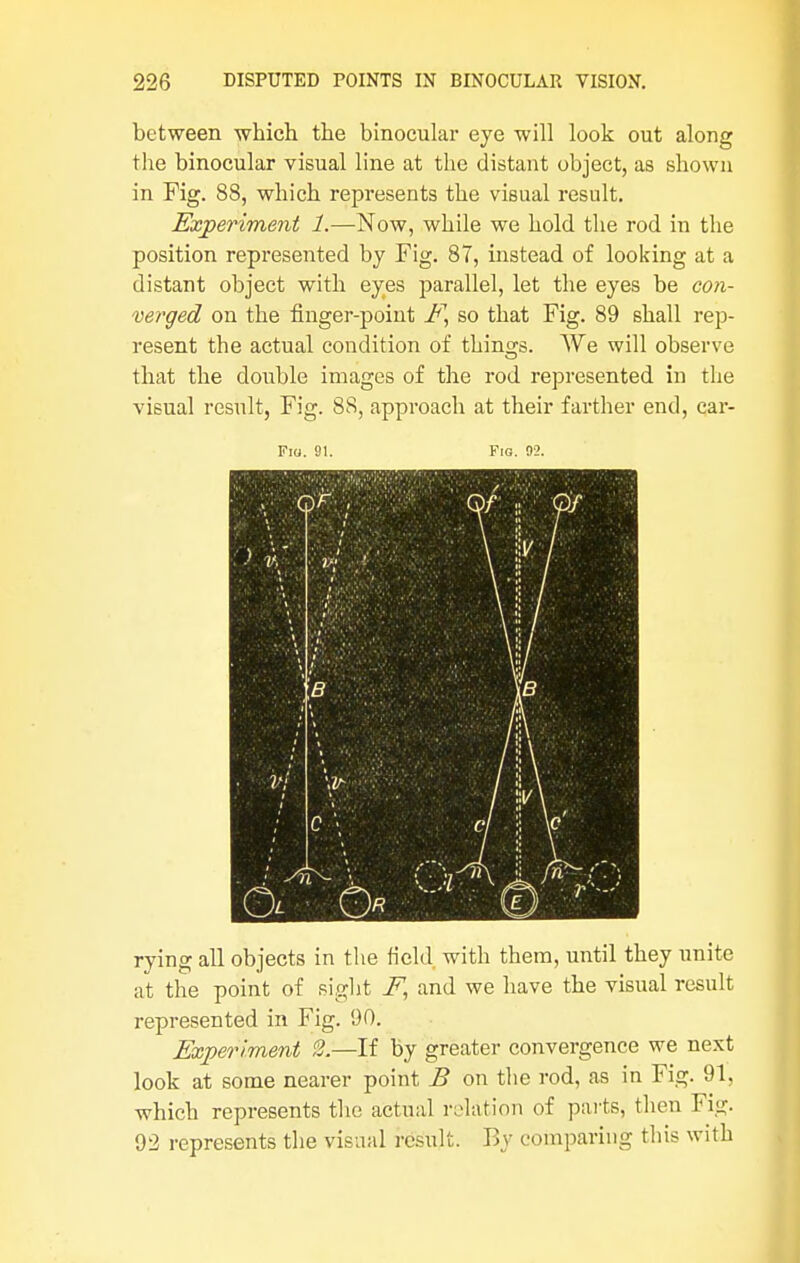 between which the binocular eye will look out along the binocular visual line at the distant object, as shown in Fig. 88, which represents the visual result. Experiment 1.—Now, while we hold the rod in the position represented by Fig. 87, instead of looking at a distant object with eyes parallel, let the eyes be con- verged on the finger-point E, so that Fig. 89 shall rep- resent the actual condition of things. We will observe that the double images of the rod represented in the visual result, Fig. 88, approach at their farther end, car- Fia. 91. Fig. 02. Mm mm rying all objects in the field with them, until they unite at the point of sight E, and we have the visual result represented in Fig. 90. Experiment 2.—If by greater convergence we next look at some nearer point B on the rod, as in Fig. 91, which represents the actual relation of parts, then Fig. 92 represents the visual result. By comparing this with