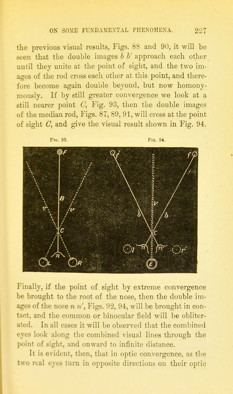 the previous visual results, Figs. 88 and 90, it will be seen that the double images b b' approach each other until they unite at the point of sight, and the two im- ages of the rod cross eacli other at this point, and there- fore become again double beyond, but now homony- mously. If by still greater convergence we look at a still nearer point C\ Fig. 93, then the double images of the median rod, Figs. 87, 89, 91, will cross at the point of sight C, and give the visual result shown in Fig. 94. Fig. 93. Fig. 94. Finally, if the point of sight by extreme convergence be brought to the root of the nose, then the double im- ages of the nose n n', Figs. 92, 94, will be brought in con- tact, and the common or binocular field will be obliter- ated. In all cases it will be observed that the combined eyes look along the combined visual lines through the point of sight, and onward to infinite distance. It is evident, then, that in optic convergence, as the two real eyes turn in opposite directions on their optic