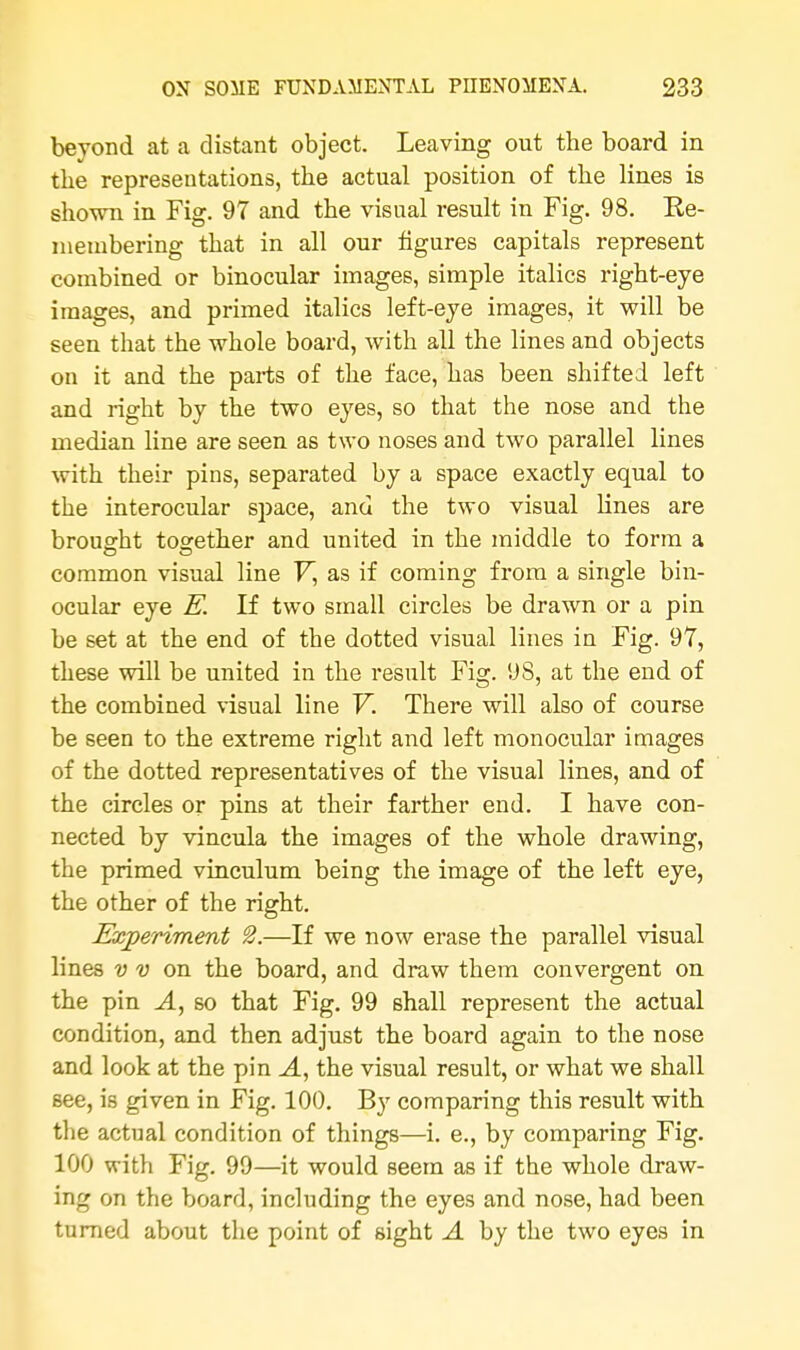 beyond at a distant object. Leaving out the board in the representations, the actual position of the lines is shown in Fig. 97 and the visual result in Fig. 98. Ee- membering that in all our figures capitals represent combined or binocular images, simple italics right-eye images, and primed italics left-eye images, it will be seen that the whole board, with all the lines and objects on it and the parts of the face, has been shifted left and right by the two eyes, so that the nose and the median line are seen as two noses and two parallel lines with their pins, separated by a space exactly equal to the interocular space, and the two visual lines are brought together and united in the middle to form a common visual line V, as if coming from a single bin- ocular eye E. If two small circles be drawn or a pin be set at the end of the dotted visual lines in Fig. 97, these will be united in the result Fig. 9S, at the end of the combined visual line V. There will also of course be seen to the extreme right and left monocular images of the dotted representatives of the visual lines, and of the circles or pins at their farther end. I have con- nected by vincula the images of the whole drawing, the primed vinculum being the image of the left eye, the other of the right. Experiment 2.—If we now erase the parallel visual lines v v on the board, and draw them convergent on the pin A, so that Fig. 99 shall represent the actual condition, and then adjust the board again to the nose and look at the pin A, the visual result, or what we shall see, is given in Fig. 100. By comparing this result with the actual condition of things—i. e., by comparing Fig. 100 with Fig. 99—it would seem as if the whole draw- ing on the board, including the eyes and nose, had been turned about the point of sight A by the two eyes in