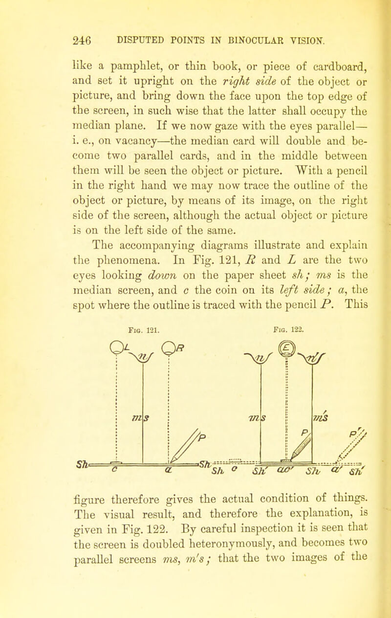 like a pamphlet, or thin book, or piece of cardboard, and set it upright on the right side of the object or picture, and bring down the face upon the top edge of the screen, in such wise that the latter shall occupy the median plane. If we now gaze with the eyes parallel— i. e., on vacancy—the median card will double and be- come two parallel cards, and in the middle between them will be seen the object or picture. With a pencil in the right hand we may now trace the outline of the object or picture, by means of its image, on the right side of the screen, although the actual object or picture is on the left side of the same. The accompanying diagrams illustrate and explain the phenomena. In Fig. 121, R and L are the two eyes looking down on the paper sheet sh; ms is the median screen, and c the coin on its left side ; a, the spot where the outline is traced with the pencil P. This Fig. 121. VI Fig. 122. 7ns Sh ° SJt S7v «' Sit figure therefore gives the actual condition of things. The visual result, and therefore the explanation, is given in Fig. 122. By careful inspection it is seen that the screen is doubled heteronymously, and becomes two parallel screens ms, m's; that the two images of the