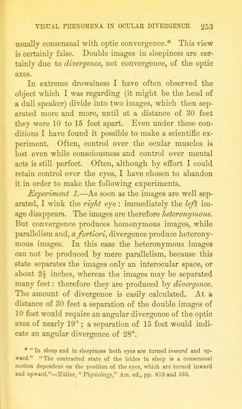 usually consensual with optic convergence.* This view- is certainly false. Double images in sleepiness are cer- tainly due to divergence, not convergence, of the optic axes. In extreme drowsiness I have often observed the object which I was regarding (it might be the head of a dull speaker) divide into two images, which then sep- arated more and more, until at a distance of 30 feet they were 10 to 15 feet apart. Even under these con- ditions I have found it possible to make a scientific ex- periment. Often, control over the ocular muscles is lost even while consciousness and control over mental acts is still perfect. Often, although by effort I could retain control over the eyes, I have chosen to abandon it in order to make the following experiments. Experiment 1.—As soon as the images are well sep- arated, I wink the right eye : immediately the left im- age disappears. The images are therefore heteronymous. But convergence produces homonymous images, while parallelism and, a fortiori, divergence produce heterony- mous images. In this case the heteronymous images can not be produced by mere parallelism, because this state separates the images only an interocular space, or about 2£ inches, whereas the images may be separated many feet: therefore they are produced by divergence. The amount of divergence is easily calculated. At a distance of 30 feet a separation of the double images of 10 feet would require an angular divergence of the optic axes of nearly 19° ; a separation of 15 feet would indi- cate an angular divergence of 28°. *  In sleep and in sleepiness both eyes are turned inward and up- ward. The contracted state of the irides in sleep is a consensual motion dependent on the position of the eyes, which are turned inward and upward.—Miiller,  Physiology, Am. ed., pp. 810 and 535.