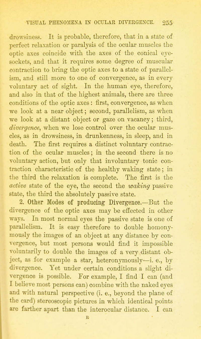 drowsiness. It is probable, therefore, that in a state of perfect relaxation or paralysis of the ocular muscles the optic axes coincide with the axes of the conical eye- sockets, and that it requires some degree of muscular contraction to bring the optic axes to a state of parallel- ism, and still more to one of convergence, as in every voluntary act of sight. In the human eye, therefore, and also in that of the highest animals, there are three conditions of the optic axes : first, convergence, as when we look at a near object; second, parallelism, as when we look at a distant object or gaze on vacancy; third, divergence, when we lose control over the ocular mus- cles, as in drowsiness, in drunkenness, in sleep, and in death. The first requires a distinct voluntary contrac- tion of the ocular muscles; in the second there is no voluntary action, but only that involuntary tonic con- traction characteristic of the healthy waking state; in the third the relaxation is complete. The first is the active state of the eye, the second the waking passive state, the third the absolutely passive state. 2. Other Modes of producing Divergence.—But the divergence of the optic axes may be effected in other ways. In most normal eyes the passive state is one of parallelism. It is easy therefore to double homony- mously the images of an object at any distance by con- vergence, but most persons would find it impossible voluntarily to double the images of a very distant ob- ject, as for example a star, heteronymously—i. e., by divergence. Yet under certain conditions a slight di- vergence is possible. For example, I find I can (and I believe most persons can) combine with the naked eyes and with natural perspective (i. e., beyond the plane of the card) stereoscopic pictures in which identical points are farther apart than the interocular distance. I can R