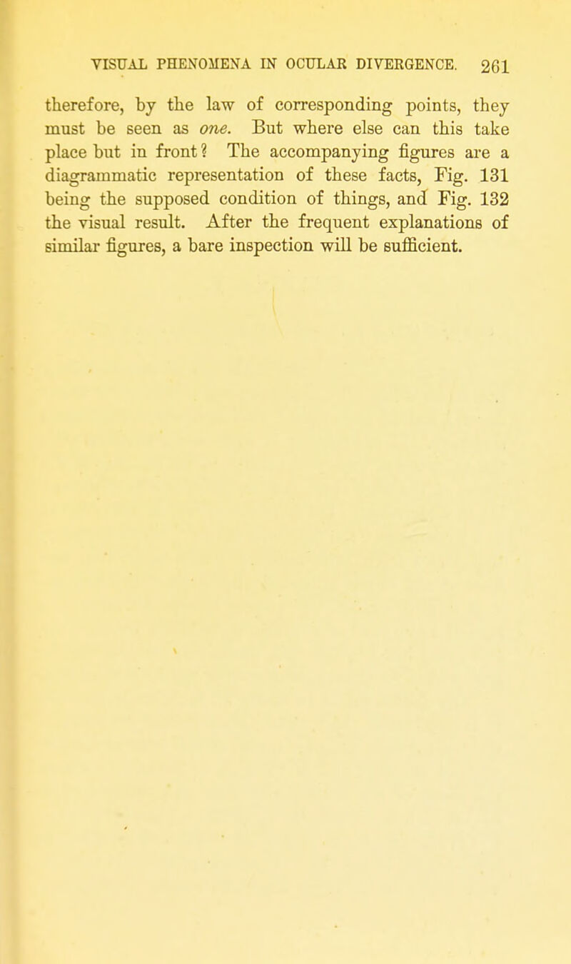 therefore, by the law of corresponding points, they must be seen as one. But where else can this take place but in front ? The accompanying figures are a diagrammatic representation of these facts, Fig. 131 being the supposed condition of things, and Fig. 132 the visual result. After the frequent explanations of similar figures, a bare inspection will be sufficient.