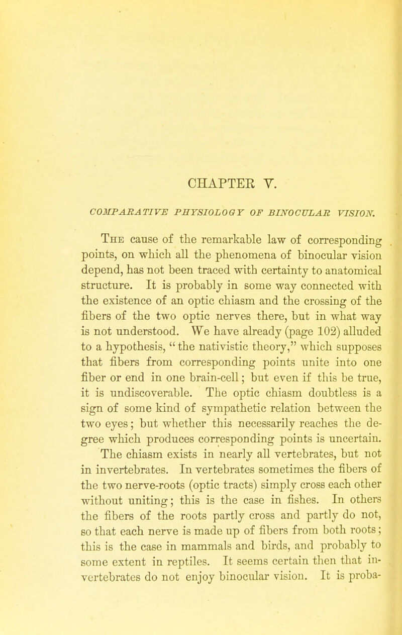 COMPARATIVE PHYSIOLOGY OF BINOCULAR VISION. The cause of the remarkable law of corresponding points, on which all the phenomena of binocular vision depend, has not been traced with certainty to anatomical structure. It is probably in some way connected with the existence of an optic chiasm and the crossing of the fibers of the two optic nerves there, but in what way is not understood. We have already (page 102) alluded to a hypothesis,  the nativistic theory, which supposes that fibers from corresponding points unite into one fiber or end in one brain-cell; but even if this be true, it is undiscoverable. The optic chiasm doubtless is a sign of some kind of sympathetic relation between the two eyes; but whether this necessarily reaches the de- gree which produces corresponding points is uncertain. The chiasm exists in nearly all vertebrates, but not in invertebrates. In vertebrates sometimes the fibers of the two nerve-roots (optic tracts) simply cross each other without uniting; this is the case in fishes. In others the fibers of the roots partly cross and partly do not, so that each nerve is made up of fibers from both roots; this is the case in mammals and birds, and probably to some extent in reptiles. It seems certain then that in- vertebrates do not enjoy binocular vision. It is proba-