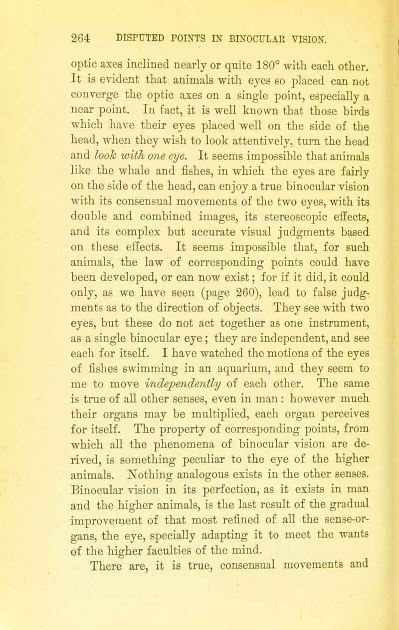 optic axes inclined nearly or quite 180° with each other. It is evident that animals with eyes so placed can not converge the optic axes on a single point, especially a near point. In fact, it is well known that those birds which have their eyes placed well on the side of the head, when they wish to look attentively, turn the head and look with one eye. It seems impossible that animals like the whale and fishes, in which the eyes are fairly on the side of the head, can enjoy a true binocular vision with its consensual movements of the two eyes, with its double and combined images, its stereoscopic effects, and its complex but accurate visual judgments based on these effects. It seems impossible that, for such animals, the law of corresponding points could have been developed, or can now exist; for if it did, it could only, as we have seen (page 260), lead to false judg- ments as to the direction of objects. They see with two eyes, but these do not act together as one instrument, as a single binocular eye; they are independent, and see each for itself. I have watched the motions of the eyes of fishes swimming in an aquarium, and they seem to me to move independently of each other. The same is true of all other senses, even in man : however much their organs may be multiplied, each organ perceives for itself. The property of corresponding points, from which all the phenomena of binocular vision are de- rived, is something peculiar to the eye of the higher animals. Nothing analogous exists in the other senses. Binocular vision in its perfection, as it exists in man and the higher animals, is the last result of the gradual improvement of that most refined of all the sense-or- gans, the eye, specially adapting it to meet the wants of the higher faculties of the mind. There are, it is true, consensual movements and