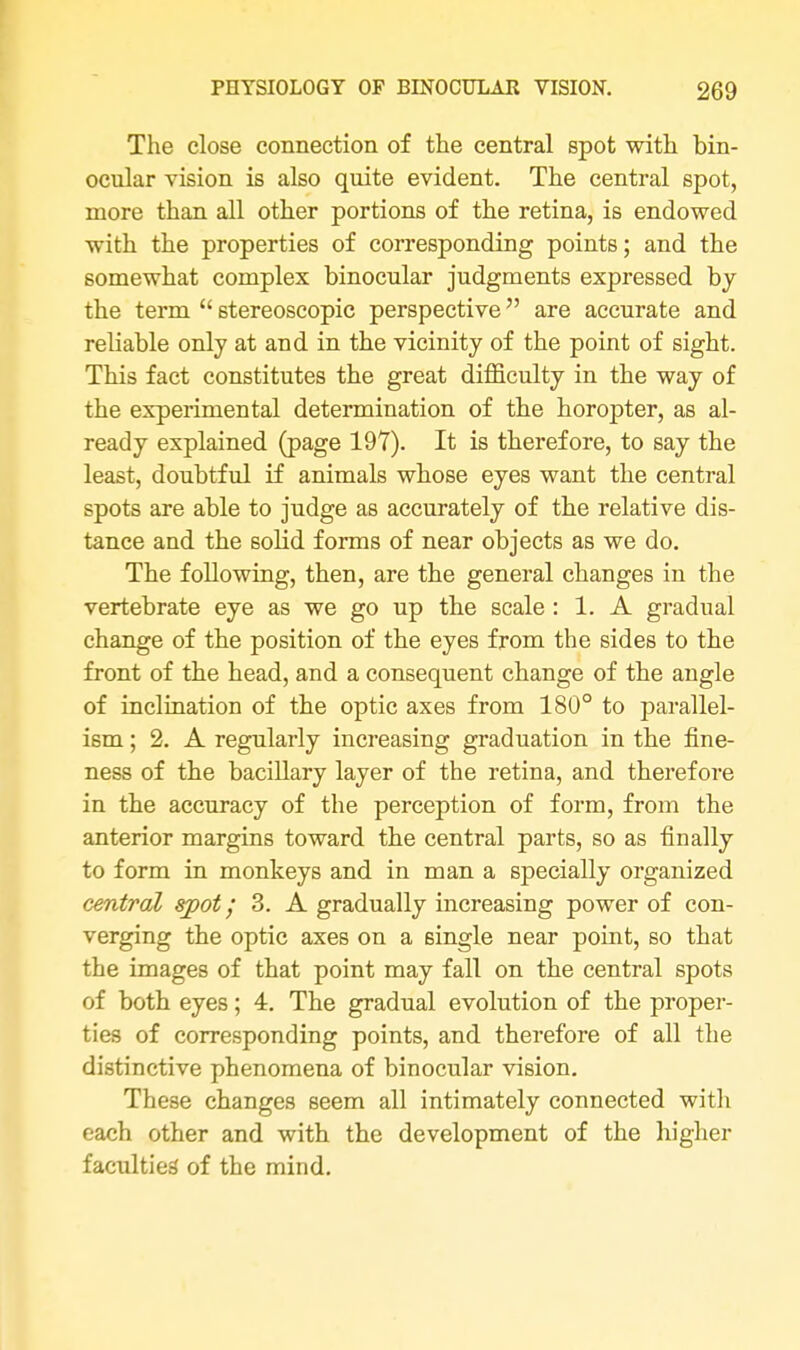 The close connection of the central spot with bin- ocular vision is also quite evident. The central spot, more than all other portions of the retina, is endowed with the properties of corresponding points; and the somewhat complex binocular judgments expressed by the term  stereoscopic perspective are accurate and reliable only at and in the vicinity of the point of sight. This fact constitutes the great difficulty in the way of the experimental determination of the horopter, as al- ready explained (page 197). It is therefore, to say the least, doubtful if animals whose eyes want the central spots are able to judge as accurately of the relative dis- tance and the solid forms of near objects as we do. The following, then, are the general changes in the vertebrate eye as we go up the scale : 1. A gradual change of the position of the eyes from the sides to the front of the head, and a consequent change of the angle of inclination of the optic axes from 180° to parallel- ism ; 2. A regularly increasing graduation in the fine- ness of the bacillary layer of the retina, and therefore in the accuracy of the perception of form, from the anterior margins toward the central parts, so as finally to form in monkeys and in man a specially organized central spot; 3. A gradually increasing power of con- verging the optic axes on a single near point, so that the images of that point may fall on the central spots of both eyes; 4. The gradual evolution of the proper- ties of corresponding points, and therefore of all the distinctive phenomena of binocular vision. These changes seem all intimately connected with each other and with the development of the higher faculties' of the mind.