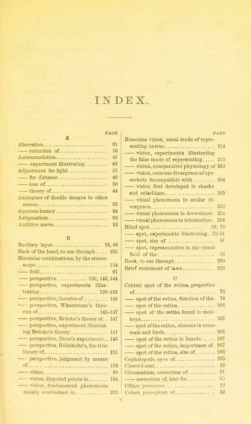 INDEX. PAGE A Aberration 81 reduction of 36 Accommodation 41 experiment illustrating 42 Adjnstment for light 37 for distance 40 loss of 50 theory of 44 Analogues of double images in other senses 95 Aqueous humor 24 Astigmatism 52 Auditive nerve 12 B BaciUary layer 55, 86 Back of the hand, to see through 250 Binocular combinations, by the stereo- scope 134 Afield 91 perspective 120,143,144 perspective, experiments illus- trating...- 120-124 perspective, theories of 145 perspective, Wheatstone's theo- ries of 145-147 perspective, Brucke's theory of.. 147 perspective, experiment illustrat- ing Brucke's theory 147 perspective, Dove's experiment.. 145 perspective, Helmholtz'o, the true theory of. 151 perspective, judgment by means of .' 156 vision 90 vision, disputed points In 164 vi«ion. fundamental phenomena usually overlooked in 213 PAGE Binocular vision, usual mode of repre- senting untrue 214 vision, experiments illustrating the false mode of representing 215 vision, comparative physiology of 262 vision, extreme divergence of eye- sockets incompatible with 264 vision first developed in sharks and selachians 265 visual phenomena in ocular di- vergence 252 visual phenomena in drowsiness. 252 visual phenomena in intoxication. 254 Blind spot 59, 78 spot, experiments illustrating.. 73-S1 spot, size of 81 spot, representative in the visual field of the 82 Book, to see through 250 Brief statement of laws 229 C Central spot of the retina, properties of 73 spot of the retina, function of the. 74 spot of the retina 266 spot of the retina found in mon- keys 267 spot of the retina, absence in mam- mals and birds 267 spot of the retina in lizards 267 spot of the retina, importance of. 207 spot of the retina, size of 266 Ccphalopods, eyes of 265 Choroid coat 22 Chromatism, correction of 31 correction of, hint for So Ciliary processes 22 Colors, perception of 09