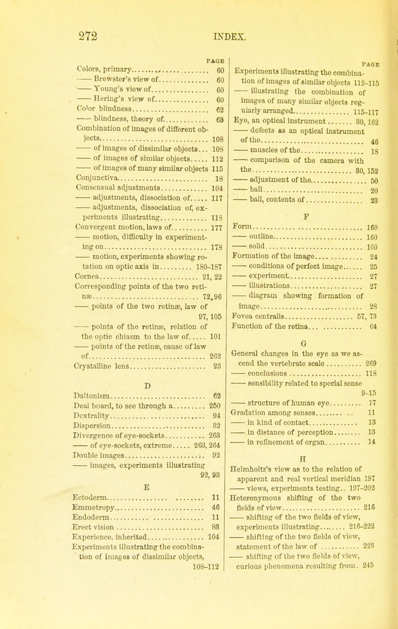 Colors, primary ^ Brewster's view of. Young's view of Bering's view of.. PAGE .. 00 .. 60 .. 00 .. 60 Color blindness 62 blindnesB, theory of. 68 Combination of images of different ob- jects 108 ■ of images of dissimilar objects... 103 of images of similar objects 112 of images of many similar objects 115 Conjunctiva 18 Consensual adjustments 104 adjustments, dissociation of 117 adjustments, dissociation of, ex- periments illustrating IIS Convergent motion, laws of. 177 motion, difficulty in experiment- ing on 178 motion, experiments showing ro- tation on optic axis in 180-1S7 Cornea 21, 22 Corresponding points of the two reti- na? 72,96 points of the two retina?, law of 97,105 points of the retina;, relation of the optic chiasm to the law of 101 points of the retinae, cause of law of 262 Crystalline lens 28 Daltonism 62 Deal board, to see through a 250 Dextrality 94 Dispersion 82 Divergence of eye-sockets 263 of eye-sockets, extreme 263,264 Double images >. 92 images, experiments illustrating 92,98 E Ectoderm 11 Emmetropy 46 Endoderm 11 Erect vision 88 Experience, inherited 104 Experiments illustrating the combina- ' tion of images of dissimilar objects, 108-112 Experiments illustrating the combina- tion of images of similar objects 112-115 illustrating the combination of images of many similar objects reg- ularly arranged 115-117 Eye, an optical instrument 80,162 defects as an optical instrument of the 4g muscles of the 18 comparison of the camera with the 80,152 adjustment of the 50 ball 20 ball, contents of 23 Form 160 outline 160 solid ICO Formation of the image 24 —— conditions of perfect image 25 experiment 27 illustrations 27 diagram showing formation of image 28 Fovea centralis 57, 73 Function of the retina 64 General changes in the eye as we as- cend the vertebrate scale 269 conclusions 118 Bensibility related to special sense 9-15 structure of human eye 17 Gradation among senses 11 in kind of contact 18 in distance of perception 13 in refinement of organ 14 FT Helmholtz's view as to the relation of apparent and real vertical meridian 197 viows, experiments testing.. 197-202 Heteronymous shifting of the two fields of view 216 shifting of the two fields of view, experiments illustrating 216-222 shifting of the two fields of view, statement of the law of 228 shifting of the two flolds of view, curious phenomena resulting from. 2-15