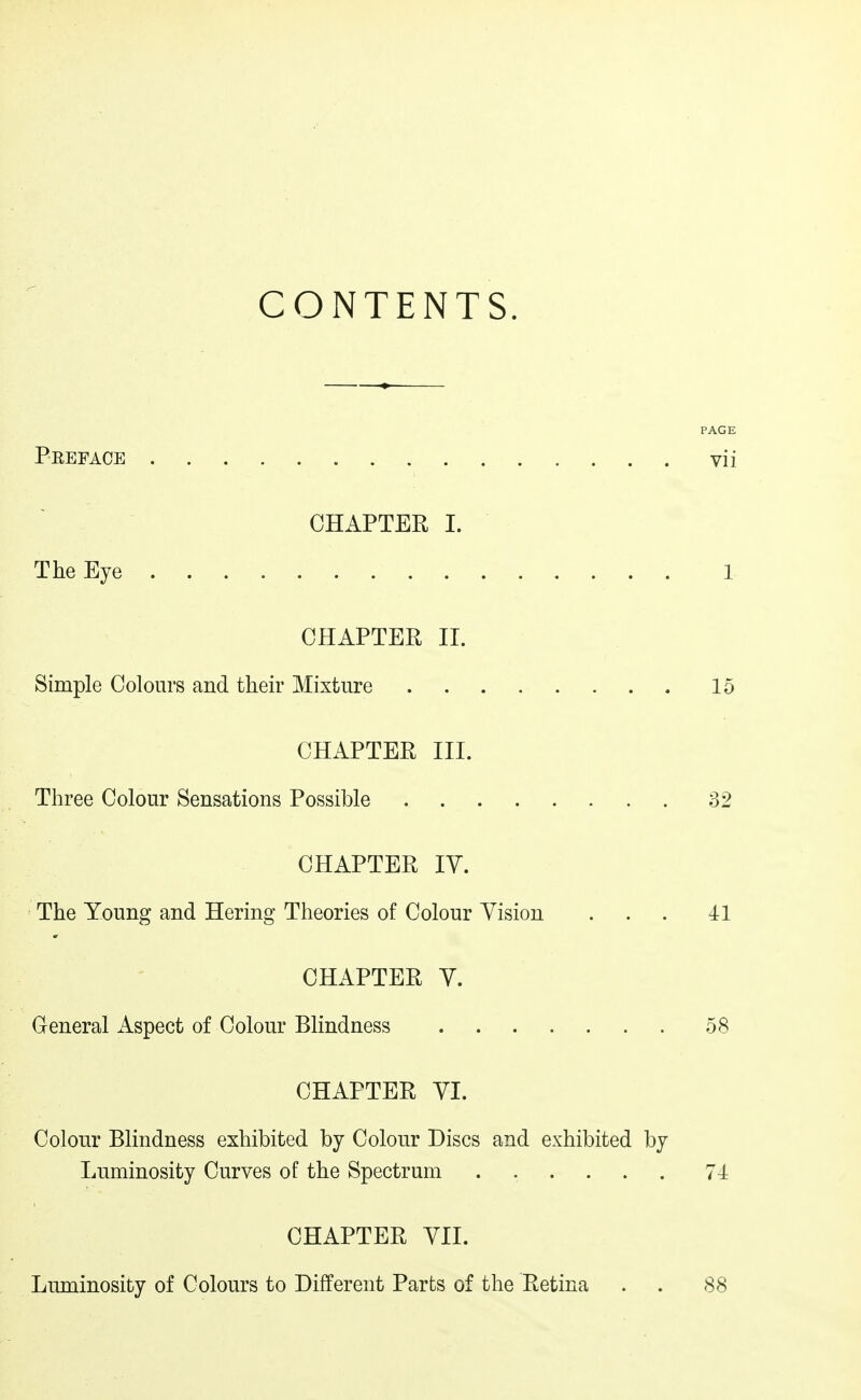 CONTENTS. PAGE Peeface vii CHAPTER I. The Eye 1 CHAPTER 11. Simple Colours and their Mixture 15 CHAPTER III. Three Colour Sensations Possible 32 CHAPTER IV. The Young and Hering Theories of Colour Vision ... 41 CHAPTER V. General Aspect of Colour Blindness 58 CHAPTER VI. Colour Blindness exhibited by Colour Discs and exhibited by Luminosity Curves of the Spectrum ...... 74 CHAPTER VII. Luminosity of Colours to Different Parts of the Retina . . 88