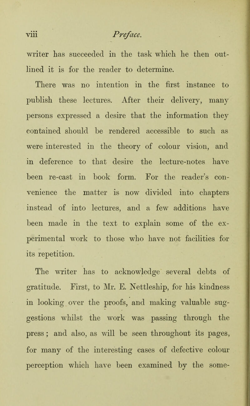 writer has succeeded in tlie task which he then out- lined it is for the reader to determine. There was no intention in the first instance to publish these lectures. After their delivery, many persons expressed a desire that the information they contained should be rendered accessible to such as were interested in the theory of colour vision, and in deference to that desire the lecture-notes have been re-cast in book form. For the reader's con- venience the matter is now divided into chapters instead of into lectures, and a few additions have been made in the text to explain some of the ex- perimental work to those who have not facilities for its repetition. The writer has to acknowledge several debts of gratitude. First, to Mr. E. Nettleship, for his kindness in looking over the proofs, and making valuable sug- gestions whilst the work was passing through the press ; and also, as will be seen throughout its pages, for many of the interesting cases of defective colour perception which have been examined by the some-