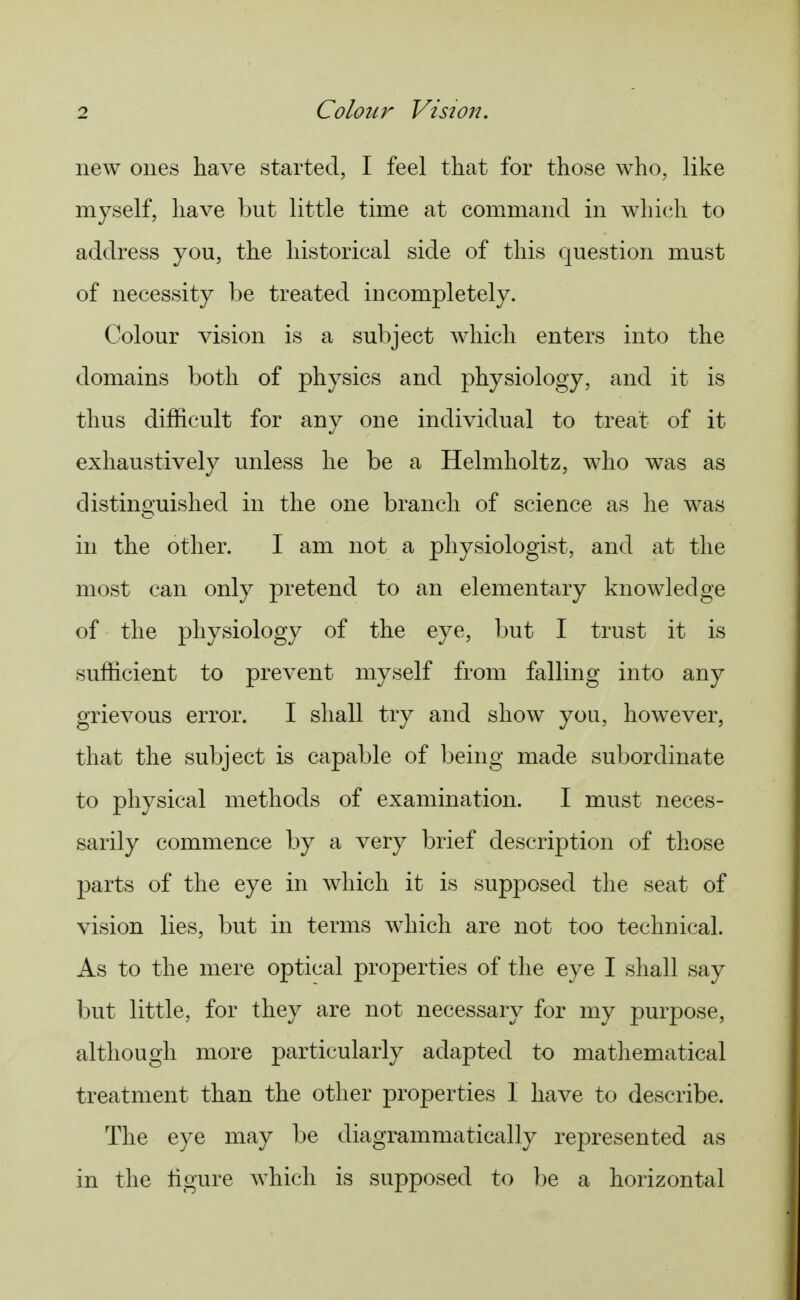new ones have started, I feel that for those who, like myself, have but little time at command in which to address you, the historical side of this question must of necessity be treated incompletely. Colour vision is a subject which enters into the domains both of physics and physiology, and it is thus difficult for any one individual to treat of it exhaustively unless he be a Helmholtz, who was as distinguished in the one branch of science as he was in the other. I am not a physiologist, and at the most can only pretend to an elementary knowledge of the physiology of the eye, but I trust it is sufficient to prevent myself from falling into any grievous error. I shall try and show you, however, that the subject is capable of being made subordinate to physical methods of examination. I must neces- sarily commence by a very brief description of those parts of the eye in which it is supposed the seat of vision lies, but in terms which are not too technical. As to the mere optical properties of the eye I shall say but little, for they are not necessary for my purpose, although more particularly adapted to mathematical treatment than the other properties I have to describe. The eye may be diagrammatically represented as in the ligure which is supposed to be a horizontal