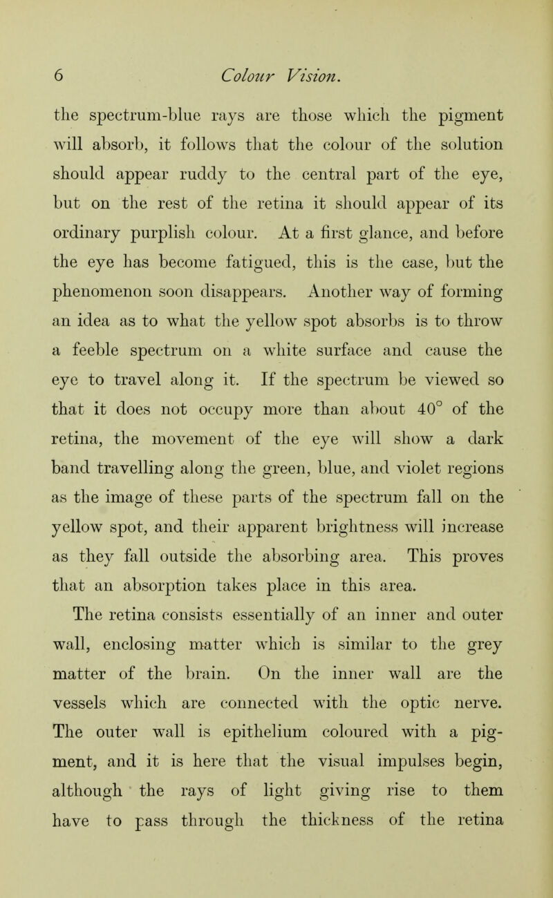 the spectrum-blue rays are those which the pigment will absorb, it follows that the colour of the solution should appear ruddy to the central part of the eye, but on the rest of the retina it should appear of its ordinary purplish colour. At a first glance, and before the eye has become fatigued, this is the case, but the phenomenon soon disappears. Another way of forming an idea as to what the yellow spot absorbs is to throw a feeble spectrum on a white surface and cause the eye to travel along it. If the spectrum be viewed so that it does not occupy more than about 40° of the retina, the movement of the eye will show a dark band travelling along the green, blue, and violet regions as the image of these parts of the spectrum fall on the yellow spot, and their apparent brightness will increase as they fall outside the absorbing area. This proves that an absorption takes place in this area. The retina consists essentially of an inner and outer wall, enclosing matter w^hich is similar to the grey matter of the brain. On the inner wall are the vessels which are connected with the optic nerve. The outer wall is epithelium coloured with a pig- ment, and it is here that the visual impulses begin, although the rays of light giving rise to them have to pass through the thickness of the retina