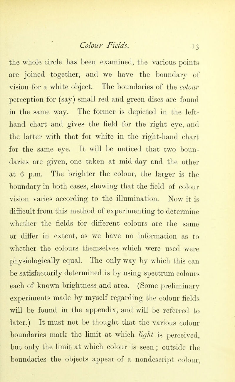 the whole circle has been examined, the various points are joined together, and we have the boundary of vision for a white object. The boundaries of the colour perception for (say) small red and green discs are found in the same way. The former is depicted in the left- hand chart and gives the field for the right eye, and the latter with that for white in the right-hand chart for the same eye. It will be noticed that two boun- daries are given, one taken at mid-day and the other at 6 p.m. The brighter the colour, the larger is the boundary in both cases, showing that the field of colour vision varies according to the illumination. Now it is difiicult from this method of experimenting to determine whether the fields for diff*erent colours are the same or differ in extent, as we have no information as to whether the colours themselves wdiich were used were physiologically equal. The only way by which this can be satisfactorily determined is by using spectrum colours each of known brightness and area. (Some preliminary experiments made by myself regarding the colour fields will be found in the appendix, and will be referred to later.) It must not be thought that the various colour boundaries mark the limit at which light is perceived, but only the limit at which colour is seen ; outside the boundaries the objects appear of a nondescript colour,