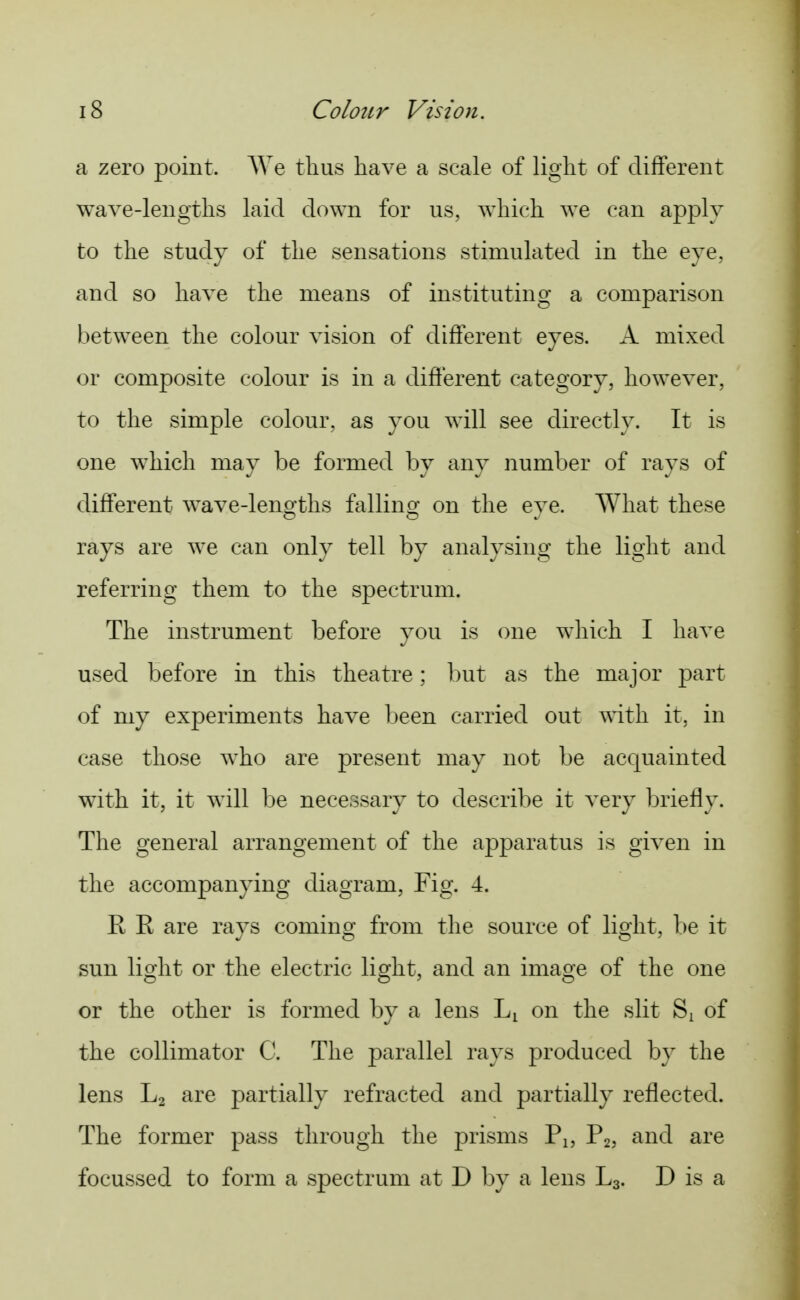 a zero point. AVe tlius have a scale of light of different wave-lengths laid down for us, which we can apply to the study of the sensations stimulated in the eye, and so have the means of instituting a comparison between the colour vision of different eyes. A mixed or composite colour is in a difierent category, however, to the simple colour, as you will see directly. It is one which may be formed by any number of rays of different wave-leno-ths fallino^ on the eve. What these rays are we can only tell by analysing the light and referring them to the spectrum. The instrument before you is one which I have used before in this theatre; but as the major part of my experiments have l)een carried out with it, in case those who are present may not be acquainted with it, it will be necessary to describe it very briefly. The general arrangement of the apparatus is given in the accompanying diagram, Fig. 4. K E are rays coming from the source of light, be it sun light or the electric light, and an image of the one or the other is formed by a lens Li on the slit Si of the collimator C. The parallel rays produced by the lens L2 are partially refracted and partially reflected. The former pass through the prisms Pj, P2, and are foeussed to form a spectrum at D by a lens L3. D is a