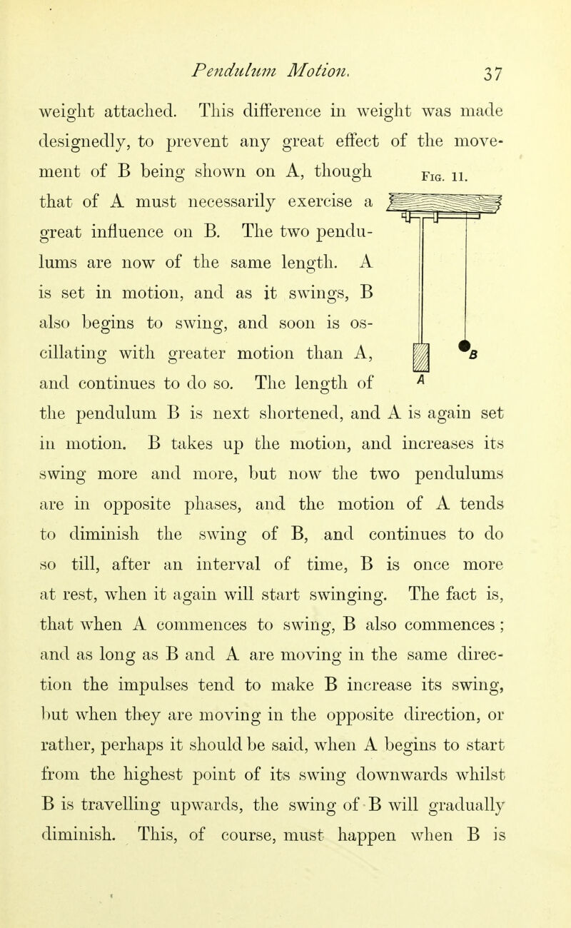 Pendulum Motion, weight attached. This difference in weight was made designedly, to prevent any great effect of the move- ment of B being shown on A, though fig. ii. that of A must necessarily exercise a great influence on B. The two pendu- lums are now of the same length. A is set in motion, and as it swings, B also begins to swing, and soon is os- cillating with greater motion than A, and continues to do so. The length of ^ the pendulum B is next shortened, and A is again set in motion. B takes up the motion, and increases its swing more and more, but now the two pendulums are in opposite phases, and the motion of A tends to diminish the swing of B, and continues to do so till, after an interval of time, B is once more at rest, when it again will start swinging. The fact is, that when A commences to swing, B also commences; and as long as B and A are moving in the same direc- tion the impulses tend to make B increase its swing, Imt when they are moving in the opposite direction, or rather, perhaps it should be said, when A begins to start from the highest point of its swing downwards whilst B is travelling upwards, the swing of B will gradually diminish. This, of course, must happen when B is