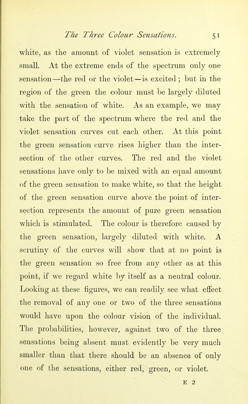 wliite, as the amount of violet sensation is extremely small. At tlie extreme ends of the spectrum only one sensation—the red or the violet—is excited ; but in the region of the green the colour must be largely diluted with the sensation of white. As an example, we may take the part of the spectrum where the red and the violet sensation curves cut each other. At this point the green sensation curve rises higher than the inter- section of the other curves. The red and the violet sensations have only to be mixed with an equal amount of the green sensation to make wdiite, so that the height of the green sensation curve above the point of inter- section represents the amount of pure green sensation which is stimulated. The colour is therefore caused by the green sensation, largely diluted with white. A scrutiny of the curves will show that at no point is the green sensation so free from any other as at this point, if we regard white by itself as a neutral colour. Looking at these figures, we can readily see what effect the removal of any one or two of the three sensations would have upon the colour vision of the individual. The probabilities, however, against two of the three sensations being absent must evidently be very much smaller than that there should be an absence of only one of the sensations, either red, green, or violet. E 2