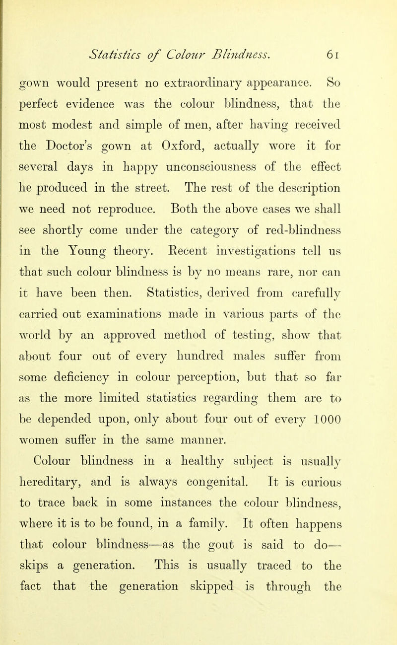 gown would present no extraordinary appearance. So perfect evidence w^as the colour blindness, that the most modest and simple of men, after having received the Doctor's gown at Oxford, actually wore it for several days in happy unconsciousness of the effect he produced in the street. The rest of the description we need not reproduce. Both the above cases we shall see shortly come under the category of red-blindness in the Young theory. Eecent investigations tell us that such colour blindness is by no means rare, nor can it have been then. Statistics, derived from carefully carried out examinations made in various parts of the wwld by an approved method of testing, show that about four out of every hundred males suffer from some deficiency in colour perception, but that so far as the more limited statistics regarding them are to be depended upon, only about four out of every 1000 women suffer in the same manner. Colour blindness in a healthy subject is usually hereditary, and is always congenital. It is curious to trace back in some instances the colour blindness, where it is to be found, in a family. It often happens that colour blindness—as the gout is said to do— skips a generation. This is usually traced to the fact that the generation skipped is through the