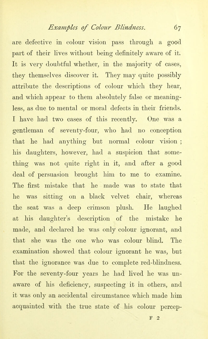 are defective in colour vision pass tlirough a good part of their lives without being definitely aware of it. It is very doubtful whether, in the majority of cases, they themselves discover it. They may quite possibly attribute the descriptions of colour which they hear, and which appear to them absolutely false or meaning- less, as due to mental or moral defects in their friends. I have had two cases of this recently. One was a gentleman of seventy-four, who had no conception that he had anything but normal colour vision ; his daughters, however, had a suspicion that some- thing was not quite right in it, and after a good deal of persuasion brought him to me to examine. The first mistake that he made was to state that he was sitting on a black velvet chair, whereas the seat was a deep crimson plush. He laughed at his daughter's description of the mistake he made, and declared he was only colour ignorant, and that she was the one who was colour blind. The examination showed that colour ignorant he was, but that the ignorance was due to complete red-blindness. For the seventy-four years he had lived he was un- aware of his deficiency, suspecting it in others, and it was only an accidental circumstance which made him acquainted with the true state of his colour percep- F 2