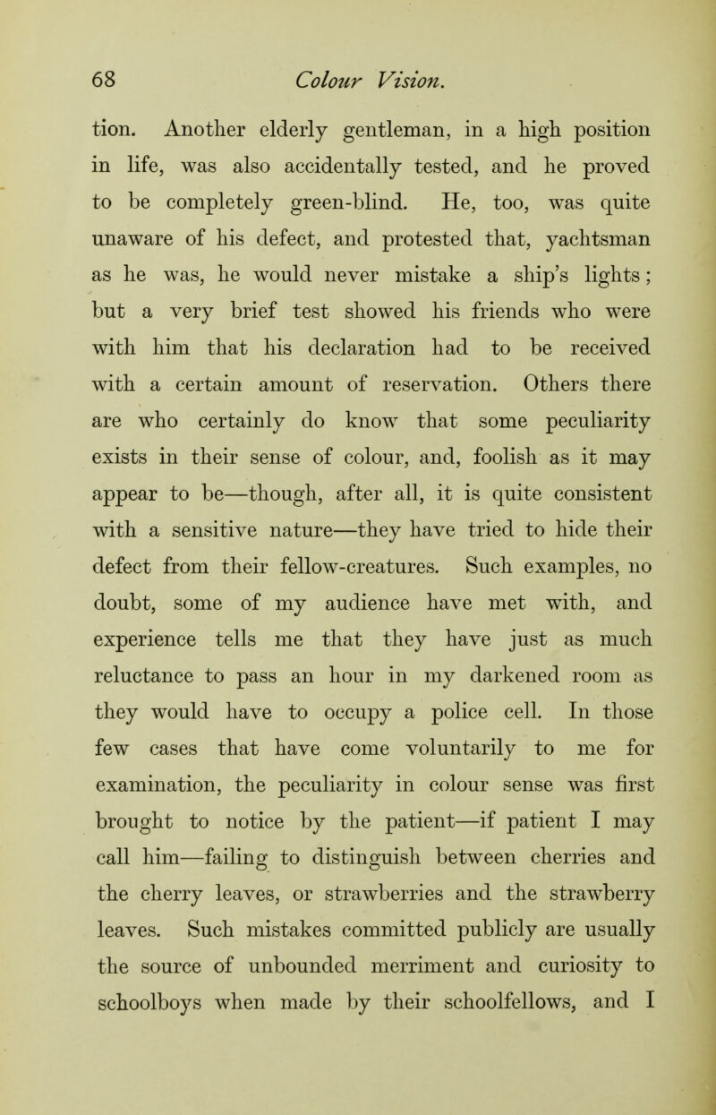 tion. Another elderly gentleman, in a high position in life, was also accidentally tested, and he proved to be completely green-blind. He, too, was quite unaware of his defect, and protested that, yachtsman as he was, he would never mistake a ship's lights; but a very brief test showed his friends who were with him that his declaration had to be received with a certain amount of reservation. Others there are who certainly do know that some peculiarity exists in their sense of colour, and, foolish as it may appear to be—though, after all, it is quite consistent with a sensitive nature—they have tried to hide their defect from their fellow-creatures. Such examples, no doubt, some of my audience have met with, and experience tells me that they have just as much reluctance to pass an hour in my darkened room as they would have to occupy a police cell. In those few cases that have come voluntarily to me for examination, the peculiarity in colour sense was first brought to notice by the patient—if patient I may call him—failing to distinguish between cherries and the cherry leaves, or strawberries and the strawberry leaves. Such mistakes committed publicly are usually the source of unbounded merriment and curiosity to schoolboys when made by their schoolfellows, and I