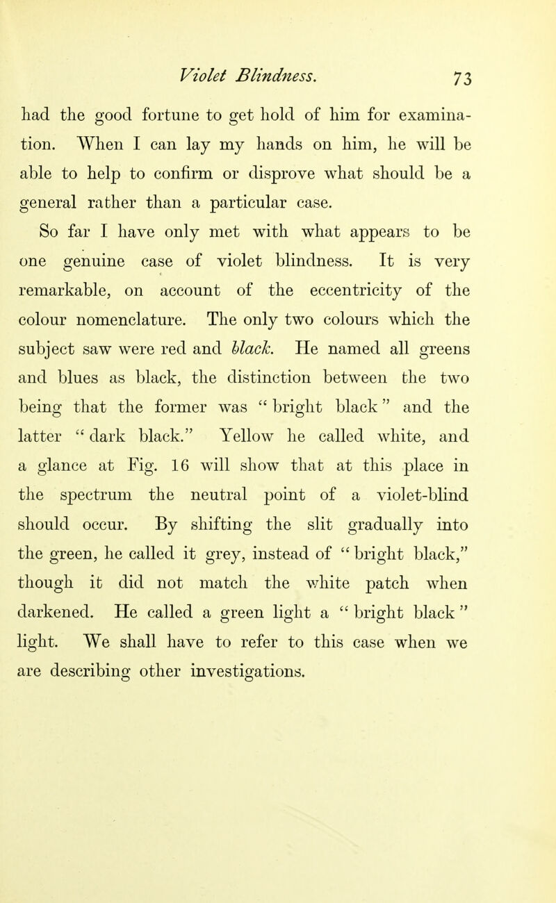 had the good fortune to get hold of him for examina- tion. When I can lay my hands on him, he will be able to help to confirm or disprove what should be a general rather than a particular case. So far I have only met with what appears to be one genuine case of violet blindness. It is very remarkable, on account of the eccentricity of the colour nomenclature. The only two colours which the subject saw were red and hlack. He named all greens and blues as black, the distinction between the two being that the former was  bright black and the latter dark black. Yellow he called white, and a glance at Fig. 16 will show that at this place in the spectrum the neutral point of a violet-blind should occur. By shifting the slit gradually into the green, he called it grey, instead of  bright black, though it did not match the white patch when darkened. He called a green light a  bright black  light. We shall have to refer to this case when we are describing other investigations.