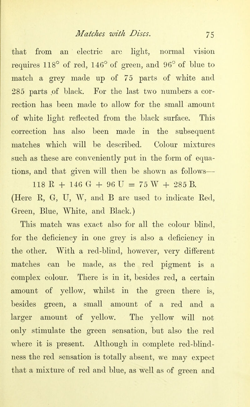 that from an electric arc liglit, normal vision requires 118° of red, 146° of green, and 96° of blue to match a grey made up of 75 parts of white and 285 parts .of black. For the last two numbers a cor- rection has been made to allow for the small amount of white light reflected from the black surface. This correction has also been made in the subsequent matches which will be described. Colour mixtures such as these are conveniently put in the form of equa- tions, and that given will then be shown as follows— 118 K -h 146 G 96 U = 75 A¥ + 285 B. (Here R, G, U, W, and B are used to indicate Eed, Green, Blue, White, and Black.) This match was exact also for all the colour blind, for the deficiency in one grey is also a deficiency in the other. With a red-blind, however, very different matches can be made, as the red pigment is a complex colour. There is in it, besides red, a certain amount of yellow, whilst in the green there is, besides green, a small amount of a red and a larger amount of yellow. The yellow will not only stimulate the green sensation, but also the red where it is present. Although in complete red-blind- ness the red sensation is totally absent, we may expect that a mixture of red and blue, as well as of green and