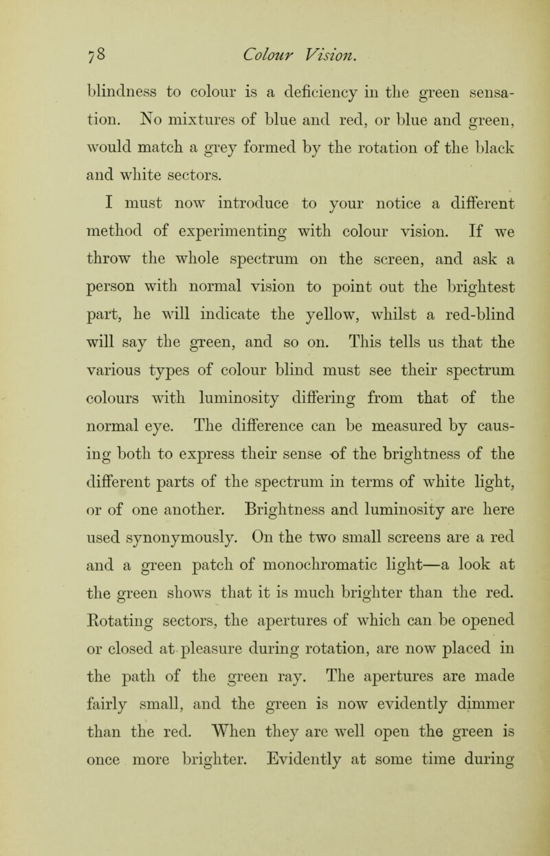 blindness to colour is a deficiency in the green sensa- tion. No mixtures of blue and red, or blue and green, would match a grey formed by the rotation of the black and white sectors. I must noAv introduce to your notice a different method of experimenting with colour vision. If we throw the whole spectrum on the screen, and ask a person with normal vision to point out the brightest part, he will indicate the yellow, whilst a red-blind will say the green, and so on. This tells us that the various types of colour blind must see their spectrum colours with luminosity differing from that of the normal eye. The difference can be measured by caus- ing both to express their sense <A the brightness of the different parts of the spectrum in terms of white light, or of one another. Brightness and luminosity are here used synonymously. On the two small screens are a red and a green patch of monochromatic light—a look at the green shows that it is much brighter than the red. Eotating sectors, the apertures of which can be opened or closed at pleasure during rotation, are now placed in the path of the green ray. The apertures are made fairly small, and the green is now evidently dimmer than the red. When they are well open the green is once more brighter. Evidently at some time during