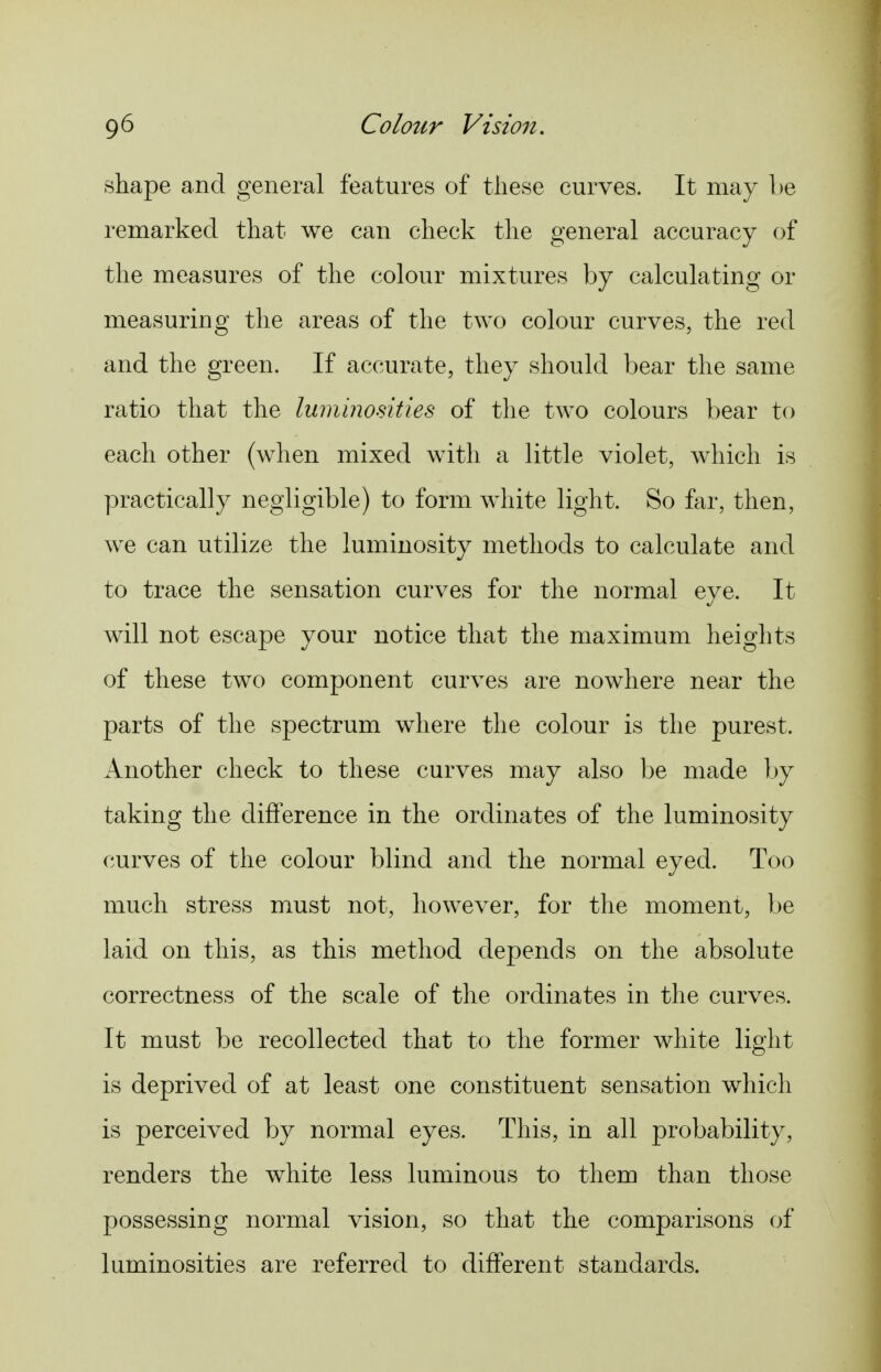 shape and general features of these curves. It may be remarked that we can check the general accuracy of the measures of the colour mixtures by calculating or measuring the areas of the two colour curves, the red and the green. If accurate, they should bear the same ratio that the luminosities of the two colours bear to each other (when mixed with a little violet, which is practically negligible) to form white light. So far, then, we can utilize the luminosity methods to calculate and to trace the sensation curves for the normal eye. It will not escape your notice that the maximum heights of these two component curves are nowhere near the parts of the spectrum where the colour is the purest. Another check to these curves may also be made by taking the difference in the ordinates of the luminosity curves of the colour blind and the normal eyed. Too much stress must not, however, for the moment, be laid on this, as this method depends on the absolute correctness of the scale of the ordinates in the curves. It must be recollected that to the former white light is deprived of at least one constituent sensation which is perceived by normal eyes. This, in all probability, renders the white less luminous to them than those possessing normal vision, so that the comparisons of luminosities are referred to different standards.